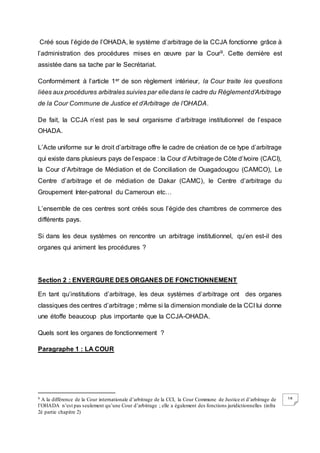 18
Créé sous l’égide de l’OHADA, le système d’arbitrage de la CCJA fonctionne grâce à
l’administration des procédures mises en œuvre par la Cour9. Cette dernière est
assistée dans sa tache par le Secrétariat.
Conformément à l’article 1er de son règlement intérieur, la Cour traite les questions
liées aux procédures arbitrales suivies par elledans le cadre du Règlementd’Arbitrage
de la Cour Commune de Justice et d’Arbitrage de l’OHADA.
De fait, la CCJA n’est pas le seul organisme d’arbitrage institutionnel de l’espace
OHADA.
L’Acte uniforme sur le droit d’arbitrage offre le cadre de création de ce type d’arbitrage
qui existe dans plusieurs pays de l’espace : la Cour d’Arbitragede Côte d’Ivoire (CACI),
la Cour d’Arbitrage de Médiation et de Conciliation de Ouagadougou (CAMCO), Le
Centre d’arbitrage et de médiation de Dakar (CAMC), le Centre d’arbitrage du
Groupement Inter-patronal du Cameroun etc…
L’ensemble de ces centres sont créés sous l’égide des chambres de commerce des
différents pays.
Si dans les deux systèmes on rencontre un arbitrage institutionnel, qu’en est-il des
organes qui animent les procédures ?
Section 2 : ENVERGURE DES ORGANES DE FONCTIONNEMENT
En tant qu’institutions d’arbitrage, les deux systèmes d’arbitrage ont des organes
classiques des centres d’arbitrage ; même si la dimension mondiale de la CCI lui donne
une étoffe beaucoup plus importante que la CCJA-OHADA.
Quels sont les organes de fonctionnement ?
Paragraphe 1 : LA COUR
9 A la différence de la Cour internationale d’arbitrage de la CCI, la Cour Commune de Justice et d’arbitrage de
l’OHADA n’est pas seulement qu’une Cour d’arbitrage ; elle a également des fonctions juridictionnelles (infra
2è partie chapitre 2)
 