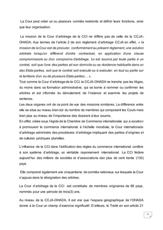 20
La Cour peut créer un ou plusieurs comités restreints et définir leurs fonctions, ainsi
que leur organisation.
La mission de la Cour d’arbitrage de la CCI ne diffère pas de celle de la CCJA-
OHADA. Aux termes de l’article 2 de son règlement d’arbitrage CCJA en effet, « la
mission de la Cour est de procurer, conformément au présent règlement, une solution
arbitrale lorsqu’un différend d’ordre contractuel, en application d’une clause
compromissoire ou d’un compromis d’arbitrage, lui est soumis par toute partie à un
contrat, soit que l’une des parties ait son domicile ou sa résidence habituelle dans un
des Etats-parties, soit que le contrat soit exécuté ou à exécuter, en tout ou partie sur
le territoire d’un ou de plusieurs Etats-parties… ».
Tout comme la Cour d’arbitrage de la CCI, la CCJA-OHADA ne tranche pas les litiges,
du moins dans sa formation administrative, qui se borne à nommer ou confirmer les
arbitres et est informée du déroulement de l’instance et examine les projets de
sentence.
Les deux organes ont de ce point de vue des missions similaires. La différence entre
elle se situe au niveau bien sûr du nombre de membres qui composent les Cours mais
bien plus au niveau de l’importance des dossiers à leur soumis.
En effet, créée sous l’égide de la Chambre de Commerce internationale qui a vocation
à promouvoir le commerce international à l’échelle mondiale, la Cour internationale
d’arbitrage administre des procédures d’arbitrage impliquant des parties d’origines et
de cultures juridiques plurielles.
L’influence de la CCI dans l’édification des règles du commerce international confère
à son système d’arbitrage, un véritable rayonnement international. La CCI fédère
aujourd’hui des milliers de sociétés et d’associations dan plus de cent trente (130)
pays.
Elle comprend également une cinquantaine de comités nationaux sur lesquels la Cour
s’appuie dans la désignation des arbitres.
La Cour d’arbitrage de la CCI est constituée de membres originaires de 88 pays,
nommés pour une période de trois(3) ans.
Au niveau de la CCJA-OHADA, Il est vrai que l’espace géographique de l’OHADA
donne à la Cour un champ d’exercice significatif. D’ailleurs, le Traité en son article 21
 