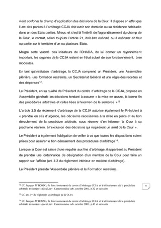 21
vient conforter le champ d’application des décisions de la Cour. Il dispose en effet que
l’une des parties à l’arbitrage CCJA doit avoir son domicile ou sa résidence habituelle
dans un des Etats parties. Mieux, et c’est là l’intérêt de l’agrandissement du champ de
la Cour, le contrat, selon toujours l’article 21, doit être exécuté ou à exécuter en tout
ou partie sur le territoire d’un ou plusieurs Etats.
Malgré cette volonté des initiateurs de l’OHADA, de lui donner un rayonnement
important, les organes de la CCJA restent en l’état actuel de son fonctionnement, bien
modestes.
En tant qu’institution d’arbitrage, la CCJA comprend un Président, une Assemblée
plénière, une formation restreinte, un Secrétariat Général et une régie des recettes et
des dépenses12.
Le Président, en sa qualité de Président du centre d’arbitrage de la CCJA, propose en
Assemblée générale les décisions tendant à assurer « la mise en œuvre, la bonne fin
des procédures arbitrales et celles liées à l’examen de la sentence »13
L’article 2.5 du règlement d’arbitrage de la CCJA autorise également le Président à
« prendre en cas d’urgence, les décisions nécessaires à la mise en place et au bon
déroulement de la procédure arbitrale, sous réserve d’en informer la Cour à sa
prochaine réunion, à l’exclusion des décisions qui requièrent un arrêt de la Cour ».
Le Président a également l’obligation de veiller à ce que toutes les dispositions soient
prises pour assurer le bon déroulement des procédures d’arbitrage14.
Lorsque la Cour est saisied’une requête aux fins d’arbitrage, il appartient au Président
de prendre une ordonnance de désignation d’un membre de la Cour pour faire un
rapport sur l’affaire (art. 4.3 du règlement intérieur en matière d’arbitrage).
Le Président préside l’Assemblée plénière et la Formation restreinte.
12 Cf. Jacques M’BOSSO, le fonctionnement du centre d’arbitrage CCJA et le déroulement de la procédure
arbitrale in numéro spécial, rev. Camerounaise arb. octobre 2001, p.42 et suivants
13 Cf. art. 1er du règlement d’arbitrage de la CCJA
14 Cf. Jacques M’BOSSO, le fonctionnement du centre d’arbitrage CCJA et le déroulement de la procédure
arbitrale in numéro spécial, rev. Camerounaise arb. octobre 2001, p.43 et suivants
 