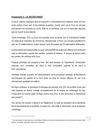 23
Paragraphe 2 : LE SECRETARIAT
C’est un organe important dans le dispositif. Le Secrétariat est l'interface entre la Cour
et les parties d'une part, et les arbitres et parties, d'autre part, car la Cour ne suit pas
directement les dossiers en cours. Elle ne se prononce que sur la base des rapports
que lui fournit le Secrétariat.
Dans l’arbitrage CCI, La Cour est assistée dans sa tache par un Secrétariat installé
au siège de la Chambre de commerce internationale à Paris, qui compte actuellement
plus de 70 collaborateurs à plein temps, dont 30 juristes de 25 nationalités différentes.
Le Secrétariat est responsable du suivi administratif de toutes les affaires CCI et fournit
aide et information auprès des parties, conseils et arbitres. Il assure la liaison entre
les parties, les arbitres et la Cour.
Chaque arbitrage est assigné à l'une des sept équipes du Secrétariat, composées
chacune d'un conseiller, de deux à trois conseillers adjoints et de deux à
trois secrétaires.
Véritable cheville ouvrière de l’administration de la procédure arbitrale, le Secrétariat
accompagne les parties et la Cour dans sa mise en œuvre efficace en vue d’un
dénouement qualitatif de celle-ci.
De façon pratique, la demande d’arbitrage qui parvient à la CCI, est confiée à une des
sept équipes en tenant compte principalement de la langue de l’arbitrage, du lieu
d’exécution du contrat objet du litige soumis à la Cour et des domiciles ou résidences
des parties16.
Aux termes de l’article 4 alinéa 2 du Règlement, la date de réception de la demande
par le Secrétariat est considérée, à toutes fins, être celle d’introduction de la procédure
d’arbitrage.
16
Les sept équipes du Secrétariat sont constituéesen référence à sept zones géographiques du monde (équipes française, latino,
italienne, espagnole, allemande, américaine et asiatique)
 