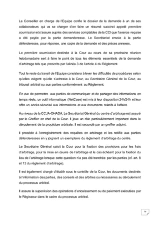 24
Le Conseiller en charge de l’Equipe confie le dossier de la demande à un de ses
collaborateurs qui va se charger d’en faire un résumé succinct appelé première
soumissionet s’assure auprès des services comptables de la CCI que l’avance requise
a été payée par la partie demanderesse. Le Secrétariat envoie à la partie
défenderesse, pour réponse, une copie de la demande et des pièces annexes.
La première soumission destinée à la Cour au cours de sa prochaine réunion
hebdomadaire sert à faire le point de tous les éléments essentiels de la demande
d’arbitrage tels que prescrits par l’alinéa 3 de l’article 4 du Règlement.
Tout le reste du travail de l’Equipe consistera à lever les difficultés de procédures selon
qu’elles exigent qu’elle s’adresse à la Cour, au Secrétaire Général de la Cour, au
tribunal arbitral ou aux parties conformément au Règlement.
En vue de permettre aux parties de communiquer et de partager des informations en
temps réels, un outil informatique (NetCase) est mis à leur disposition 24h/24h et leur
offre un accès sécurisé aux informations et aux documents relatifs à l'affaire.
Au niveau de la CCJA-OHADA, Le Secrétariat Général du centre d’arbitrage est assuré
par le Greffier en chef de la Cour. Il joue un rôle particulièrement important dans le
déroulement de la procédure arbitrale. Il est secondé par un greffier adjoint.
Il procède à l’enregistrement des requêtes en arbitrage et les notifie aux parties
défenderesses en y joignant un exemplaire du règlement d’arbitrage du centre.
Le Secrétaire Général saisit la Cour pour la fixation des provisions pour les frais
d’arbitrage, pour la mise en œuvre de l’arbitrage et le cas échéant pour la fixation du
lieu de l’arbitrage lorsque cette question n’a pas été tranchée par les parties (cf. art. 8
et 13 du règlement d’arbitrage).
Il est également chargé d’établir sous le contrôle de la Cour, les documents destinés
à l’information des parties, des conseils et des arbitres ou nécessaires au déroulement
du processus arbitral.
Il assure la supervision des opérations d’encaissement ou de paiement exécutées par
le Régisseur dans le cadre du processus arbitral.
 