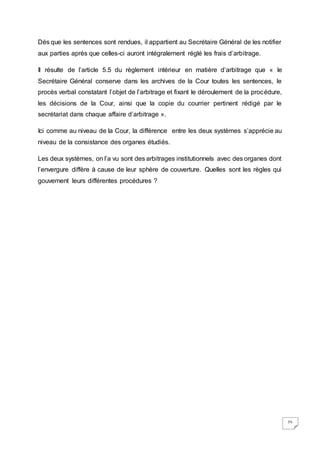 25
Dès que les sentences sont rendues, il appartient au Secrétaire Général de les notifier
aux parties après que celles-ci auront intégralement réglé les frais d’arbitrage.
Il résulte de l’article 5.5 du règlement intérieur en matière d’arbitrage que « le
Secrétaire Général conserve dans les archives de la Cour toutes les sentences, le
procès verbal constatant l’objet de l’arbitrage et fixant le déroulement de la procédure,
les décisions de la Cour, ainsi que la copie du courrier pertinent rédigé par le
secrétariat dans chaque affaire d’arbitrage ».
Ici comme au niveau de la Cour, la différence entre les deux systèmes s’apprécie au
niveau de la consistance des organes étudiés.
Les deux systèmes, on l’a vu sont des arbitrages institutionnels avec des organes dont
l’envergure diffère à cause de leur sphère de couverture. Quelles sont les règles qui
gouvernent leurs différentes procédures ?
 
