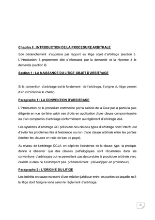 26
Chapitre II : INTRODUCTION DE LA PROCEDURE ARBITRALE
Son déclenchement s’apprécie par rapport au litige objet d’arbitrage (section I).
L’introduction à proprement dite s’effectuera par la demande et la réponse à la
demande (section II)
Section 1 : LA NAISSANCE DU LITIGE OBJET D’ARBITRAGE
Si la convention d’arbitrage est le fondement de l’arbitrage, l’origine du litige permet
d’en circonscrire le champ.
Paragraphe 1 : LA CONVENTION D’ARBITRAGE
L’introduction de la procédure commence par la saisine de la Cour par la partie la plus
diligente en vue de faire valoir ses droits en application d’une clause compromissoire
ou d’un compromis d’arbitrage conformément au règlement d’arbitrage visé.
Les systèmes d’arbitrage CCI prévoient des clauses types d’arbitrage dont l’intérêt est
d’éviter les problèmes liés à l’existence ou non d’une clause arbitrale entre les parties
(insérer les clauses en note de bas de page).
Au niveau de l’arbitrage CCJA, en dépit de l’existence de la clause type, la pratique
donne à observer que des clauses pathologiques sont récurrentes dans les
conventions d’arbitrages qui ne permettent pas de conduire la procédure arbitrale avec
célérité si elles ne l’estompent pas prématurément. (Développer en profondeur).
Paragraphe 2 : L’ORIGINE DU LITIGE
Les intérêts en cause naissent d’une relation juridique entre les parties de laquelle naît
le litige dont l’origine varie selon le règlement d’arbitrage.
 