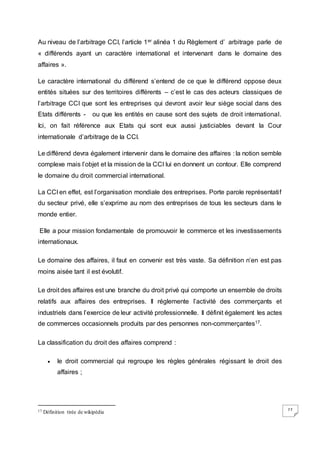 27
Au niveau de l’arbitrage CCI, l’article 1er alinéa 1 du Règlement d’ arbitrage parle de
« différends ayant un caractère international et intervenant dans le domaine des
affaires ».
Le caractère international du différend s’entend de ce que le différend oppose deux
entités situées sur des territoires différents – c’est le cas des acteurs classiques de
l’arbitrage CCI que sont les entreprises qui devront avoir leur siège social dans des
Etats différents - ou que les entités en cause sont des sujets de droit international.
Ici, on fait référence aux Etats qui sont eux aussi justiciables devant la Cour
internationale d’arbitrage de la CCI.
Le différend devra également intervenir dans le domaine des affaires : la notion semble
complexe mais l’objet et la mission de la CCI lui en donnent un contour. Elle comprend
le domaine du droit commercial international.
La CCI en effet, est l’organisation mondiale des entreprises. Porte parole représentatif
du secteur privé, elle s’exprime au nom des entreprises de tous les secteurs dans le
monde entier.
Elle a pour mission fondamentale de promouvoir le commerce et les investissements
internationaux.
Le domaine des affaires, il faut en convenir est très vaste. Sa définition n’en est pas
moins aisée tant il est évolutif.
Le droit des affaires est une branche du droit privé qui comporte un ensemble de droits
relatifs aux affaires des entreprises. Il réglemente l’activité des commerçants et
industriels dans l’exercice de leur activité professionnelle. Il définit également les actes
de commerces occasionnels produits par des personnes non-commerçantes17.
La classification du droit des affaires comprend :
 le droit commercial qui regroupe les règles générales régissant le droit des
affaires ;
17 Définition tirée de wikipédia
 