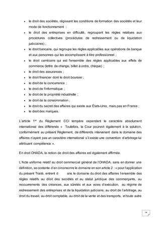 28
 le droit des sociétés, régissant les conditions de formation des sociétés et leur
mode de fonctionnement ;
 le droit des entreprises en difficulté, regroupant les règles relatives aux
procédures collectives (procédures de redressement ou de liquidation
judiciaires) ;
 le droit bancaire, qui regroupe les règles applicables aux opérations de banque
et aux personnes qui les accomplissent à titre professionnel ;
 le droit cambiaire qui est l'ensemble des règles applicables aux effets de
commerce (lettre de change, billet à ordre, chèque) ;
 le droit des assurances ;
 le droit financier dont le droit boursier ;
 le droit de la concurrence ;
 le droit de l'informatique ;
 le droit de la propriété industrielle ;
 le droit de la consommation ;
 le droit du secret des affaires qui existe aux États-Unis, mais pas en France ;
 le droit des marques.
L’article 1er du Règlement CCI tempère cependant le caractère absolument
international des différends « Toutefois, la Cour pourvoit également à la solution,
conformément au présent Règlement, de différends intervenant dans le domaine des
affaires n’ayant pas un caractère international s’il existe une convention d’arbitrage lui
attribuant compétence ».
En droit OHADA, la notion de droit des affaires est également affirmée.
L’Acte uniforme relatif au droit commercial général de l’OHADA, sans en donner une
définition, se contente d’en circonscrire le domaine en son article 2 : « pour l’application
du présent Traité, entrent d ans le domaine du droit des affaires l’ensemble des
règles relatifs au droit des sociétés et au statut juridique des commerçants, au
recouvrements des créances, aux sûretés et aux voies d’exécution, au régime de
redressement des entreprises et de la liquidation judiciaire, au droit de l’arbitrage, au
droit du travail, au droit comptable, au droit de la vente et des transports, et toute autre
 