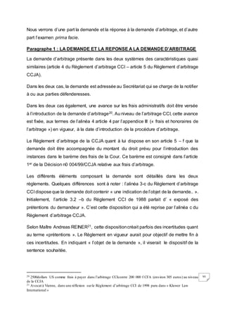 30
Nous verrons d’une part la demande et la réponse à la demande d’arbitrage, et d’autre
part l’examen prima facie.
Paragraphe 1 : LA DEMANDE ET LA REPONSE A LA DEMANDE D’ARBITRAGE
La demande d’arbitrage présente dans les deux systèmes des caractéristiques quasi
similaires (article 4 du Règlement d’arbitrage CCI – article 5 du Règlement d’arbitrage
CCJA).
Dans les deux cas, la demande est adressée au Secrétariat qui se charge de la notifier
à ou aux parties défenderesses.
Dans les deux cas également, une avance sur les frais administratifs doit être versée
à l’introduction de la demande d’arbitrage20. Au niveau de l’arbitrage CCI, cette avance
est fixée, aux termes de l’alinéa 4 article 4 par l’appendice III (« frais et honoraires de
l’arbitrage ») en vigueur, à la date d’introduction de la procédure d’arbitrage.
Le Règlement d’arbitrage de la CCJA quant à lui dispose en son article 5 – f que la
demande doit être accompagnée du montant du droit prévu pour l’introduction des
instances dans le barème des frais de la Cour. Ce barème est consigné dans l’article
1er de la Décision n0 004/99/CCJA relative aux frais d’arbitrage.
Les différents éléments composant la demande sont détaillés dans les deux
règlements. Quelques différences sont à noter : l’alinéa 3-c du Règlement d’arbitrage
CCI dispose que la demande doit contenir « une indication de l’objet de la demande.. ».
Initialement, l’article 3.2 –b du Règlement CCI de 1988 parlait d’ « exposé des
prétentions du demandeur ». C’est cette disposition qui a été reprise par l’alinéa c du
Règlement d’arbitrage CCJA.
Selon Maître Andreas REINER21, cette dispositioncréait parfois des incertitudes quant
au terme «prétentions ». Le Règlement en vigueur aurait pour objectif de mettre fin à
ces incertitudes. En indiquant « l’objet de la demande », il viserait le dispositif de la
sentence souhaitée.
20 2500dollars US comme frais à payer dans l’arbitrage CCIcontre 200 000 f CFA (environ 305 euros) au niveau
de la CCJA
21 Avocat à Vienne, dans une réflexion surle Règlement d’arbitrage CCI de 1998 paru dans « Kluwer Law
International »
 