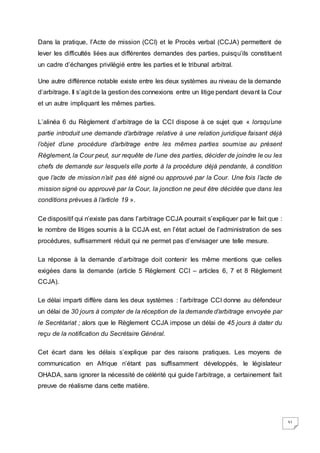 31
Dans la pratique, l’Acte de mission (CCI) et le Procès verbal (CCJA) permettent de
lever les difficultés liées aux différentes demandes des parties, puisqu’ils constituent
un cadre d’échanges privilégié entre les parties et le tribunal arbitral.
Une autre différence notable existe entre les deux systèmes au niveau de la demande
d’arbitrage. Il s’agit de la gestion des connexions entre un litige pendant devant la Cour
et un autre impliquant les mêmes parties.
L’alinéa 6 du Règlement d’arbitrage de la CCI dispose à ce sujet que « lorsqu’une
partie introduit une demande d’arbitrage relative à une relation juridique faisant déjà
l’objet d’une procédure d’arbitrage entre les mêmes parties soumise au présent
Règlement, la Cour peut, sur requête de l’une des parties, décider de joindre le ou les
chefs de demande sur lesquels elle porte à la procédure déjà pendante, à condition
que l’acte de mission n’ait pas été signé ou approuvé par la Cour. Une fois l’acte de
mission signé ou approuvé par la Cour, la jonction ne peut être décidée que dans les
conditions prévues à l’article 19 ».
Ce dispositif qui n’existe pas dans l’arbitrage CCJA pourrait s’expliquer par le fait que :
le nombre de litiges soumis à la CCJA est, en l’état actuel de l’administration de ses
procédures, suffisamment réduit qui ne permet pas d’envisager une telle mesure.
La réponse à la demande d’arbitrage doit contenir les même mentions que celles
exigées dans la demande (article 5 Règlement CCI – articles 6, 7 et 8 Règlement
CCJA).
Le délai imparti diffère dans les deux systèmes : l’arbitrage CCI donne au défendeur
un délai de 30 jours à compter de la réception de la demande d’arbitrage envoyée par
le Secrétariat ; alors que le Règlement CCJA impose un délai de 45 jours à dater du
reçu de la notification du Secrétaire Général.
Cet écart dans les délais s’explique par des raisons pratiques. Les moyens de
communication en Afrique n’étant pas suffisamment développés, le législateur
OHADA, sans ignorer la nécessité de célérité qui guide l’arbitrage, a certainement fait
preuve de réalisme dans cette matière.
 