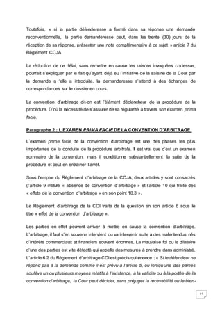 32
Toutefois, « si la partie défenderesse a formé dans sa réponse une demande
reconventionnelle, la partie demanderesse peut, dans les trente (30) jours de la
réception de sa réponse, présenter une note complémentaire à ce sujet » article 7 du
Règlement CCJA.
La réduction de ce délai, sans remettre en cause les raisons invoquées ci-dessus,
pourrait s’expliquer par le fait qu’ayant déjà eu l’initiative de la saisine de la Cour par
la demande q ‘elle a introduite, la demanderesse s’attend à des échanges de
correspondances sur le dossier en cours.
La convention d’arbitrage dit-on est l’élément déclencheur de la procédure de la
procédure. D’où la nécessité de s’assurer de sa régularité à travers son examen prima
facie.
Paragraphe 2 : L’EXAMEN PRIMA FACIE DE LA CONVENTION D’ARBITRAGE
L’examen prime facie de la convention d’arbitrage est une des phases les plus
importantes de la conduite de la procédure arbitrale. Il est vrai que c’est un examen
sommaire de la convention, mais il conditionne substantiellement la suite de la
procédure et peut en entrainer l’arrêt.
Sous l’empire du Règlement d’arbitrage de la CCJA, deux articles y sont consacrés
(l’article 9 intitulé « absence de convention d’arbitrage » et l’article 10 qui traite des
« effets de la convention d’arbitrage » en son point 10.3 ».
Le Règlement d’arbitrage de la CCI traite de la question en son article 6 sous le
titre « effet de la convention d’arbitrage ».
Les parties en effet peuvent arriver à mettre en cause la convention d’arbitrage.
L’arbitrage, il faut s’en souvenir intervient ou va intervenir suite à des malentendus nés
d’intérêts commerciaux et financiers souvent énormes. La mauvaise foi ou le dilatoire
d’une des parties est vite détecté qui appelle des mesures à prendre dans administré.
L’article 6.2 du Règlement d’arbitrage CCI est précis qui énonce : « Si le défendeur ne
répond pas à la demande comme il est prévu à l’article 5, ou lorsqu’une des parties
soulève un ou plusieurs moyens relatifs à l’existence, à la validité ou à la portée de la
convention d’arbitrage, la Cour peut décider, sans préjuger la recevabilité ou le bien-
 