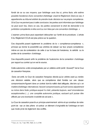 33
fondé de ce ou ces moyens, que l’arbitrage aura lieu si, prima facie, elle estime
possible l’existence d’une convention d’arbitrage visant le Règlement. Dans ce cas, il
appartiendra au tribunal arbitral de prendre toute décision sur sa propre compétence.
Si la Cour ne parvient pas à cette conclusion, les parties sont informées que l’arbitrage
ne peut avoir lieu. Dans ce cas, les parties conservent le droit de demander à la
juridiction compétente si elles sont ou non liées par une convention d’arbitrage. »
L’examen prima facie peut cependant déboucher sur l’arrêt de la procédure. L’article
9 du Règlement CCJA est plus précis sur la question.
Ces dispositifs posent également le problème de la « compétence-compétence »,
principe qui donne la possibilité aux arbitres de statuer sur leur propre compétence
même en cas de contestation de celle ci sur la base de l’existence, la validité ou la
portée de la convention d’arbitrage.
Ces dispositifs posent enfin le problème de l’autonomie de la convention d’arbitrage
par rapport au contrat qui en est la source.
Cette autonomie a été conceptualisée par un célèbre arrêt (arrêt Gosset)22 de la Cour
de cassation française.
Dans cet arrêt, la Cour de cassation française décida qu’un arbitre avait pu rendre
une décision valable, alors que sa compétence était fondée sur une clause
compromissoire figurant dans un contrat dont la nullité était alléguée, dès lors qu’« en
matière d’arbitrage international, l’accord compromissoire,qu’il soit conclu séparément
ou inclus dans l’acte juridique auquel il a trait, présente toujours, sauf circonstances
exceptionnelles (…), une complète autonomie juridique, excluant qu’il puisse être
affecté par une éventuelle invalidité de cet acte ».
La Cour de cassation pose là un principe unanimement admis et qui constitue de notre
point de vue un des piliers et surtout un élément d’originalité de l’arbitrage en tant
que mode privé de règlement des conflits.
22 Cass. civ. 1re, 7 mai 1963, Bull. civ. I, n°246
 