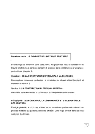 35
Deuxième partie : LA CONDUITE DE L’INSTANCE ARBITRALE
Feront l’objet de traitement dans cette partie, les problèmes liés à la constitution du
tribunal arbitral et à la sentence (chapitre I) ainsi que de la problématique d’une phase
post arbitrale (chapitre II).
Chapitre I : DE LA CONSTITUTION DU TRIBUNAL A LA SENTENCE
Deux sections composent ce chapitre : la constitution du tribunal arbitral (section I) et
la sentence (section II)
Section 1 : LA CONSTITUTION DU TRIBUNAL ARBITRAL
On traitera de la nomination, la confirmation et l’indépendance des arbitres
Paragraphe 1 : LA NOMINATION, LA CONFIRMATION ET L’INDEPENDANCE
DES ARBITRES
En règle générale, le choix des arbitres est du ressort des parties conformément au
principe de liberté qui guide la procédure arbitrale. Cette règle prévaut dans les deux
systèmes d’arbitrage.
 