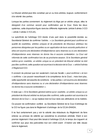 36
Le tribunal arbitral peut être constitué par un ou trois arbitres, toujours conformément
à la volonté des parties.
Lorsque les parties conviennent du règlement du litige par un arbitre unique, elles le
désignent d’un commun accord pour confirmation par la Cour. Dans les deux
systèmes, cette disposition figure dans les différents règlements (article 8 alinéa 3 CCI
– article 3 alinéa 3.1CCJA).
La spécificité de l’arbitrage CCI réside d’une part dans la possibilité donnée au
Secrétariat Général de confirmer l’arbitre : « Le Secrétaire général peut confirmer en
qualité de coarbitres, arbitres uniques et de présidents de tribunaux arbitraux les
personnes désignées par les parties ou en application de leurs accords particuliers si
elles ont soumis une déclaration d’indépendance sans réserves ou si une déclaration
d’indépendance avec réserves ne donne lieu à aucune contestation. La Cour est
informée de cette confirmation lors de sa prochaine session. Si le Secrétaire général
estime qu’un coarbitre, un arbitre unique ou un président de tribunal arbitral ne doit
pas être confirmé, cette question est soumiseà la décisionde la Cour. » article 9 alinéa
2 Règlement CCI.
Il convient de préciser que non seulement c’est une faculté « peut confirmer » et non
« confirme » (ce pouvoir ressortissant à la compétence de la Cour) ; mais bien plus,
cette opportunité est assortie de conditions : si les parties « ont soumisune déclaration
d’indépendance sans réserves ou si une déclaration d’indépendance avec réserves
ne donne lieu à aucune contestation ».
Il reste que « Si le Secrétaire général estime qu’un coarbitre, un arbitre unique ou un
président de tribunal arbitral ne doit pas être confirmé, cette question est soumise à la
décision de la Cour » ; ce qui replace bien la Cour dans ses attributions en la matière.
Ce pouvoir de confirmation conféré au Secrétaire Général de la Cour d’arbitrage de
la CCI ne figure pas dans le Règlement d’arbitrage de la CCJA-OHADA.
Il ne faut certainement pas y voir la volonté des rédacteurs du Règlement de faire
entorse au principe de célérité qui caractérise la procédure arbitrale. Etant à son
premier règlement il faut peut être laissé à l’arbitrage CCJA, le temps de s’aguerrir et
confirmer aux yeux des justiciables tout son crédit avant d’insérer une telle clause
dans le règlement.
 