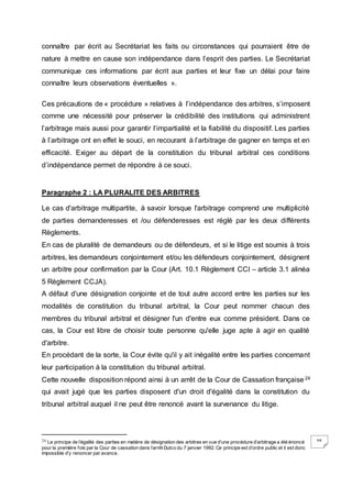 38
connaître par écrit au Secrétariat les faits ou circonstances qui pourraient être de
nature à mettre en cause son indépendance dans l’esprit des parties. Le Secrétariat
communique ces informations par écrit aux parties et leur fixe un délai pour faire
connaître leurs observations éventuelles ».
Ces précautions de « procédure » relatives à l’indépendance des arbitres, s’imposent
comme une nécessité pour préserver la crédibilité des institutions qui administrent
l’arbitrage mais aussi pour garantir l’impartialité et la fiabilité du dispositif. Les parties
à l’arbitrage ont en effet le souci, en recourant à l’arbitrage de gagner en temps et en
efficacité. Exiger au départ de la constitution du tribunal arbitral ces conditions
d’indépendance permet de répondre à ce souci.
Paragraphe 2 : LA PLURALITE DES ARBITRES
Le cas d'arbitrage multipartite, à savoir lorsque l'arbitrage comprend une multiplicité
de parties demanderesses et /ou défenderesses est réglé par les deux différents
Règlements.
En cas de pluralité de demandeurs ou de défendeurs, et si le litige est soumis à trois
arbitres, les demandeurs conjointement et/ou les défendeurs conjointement, désignent
un arbitre pour confirmation par la Cour (Art. 10.1 Règlement CCI – article 3.1 alinéa
5 Règlement CCJA).
A défaut d'une désignation conjointe et de tout autre accord entre les parties sur les
modalités de constitution du tribunal arbitral, la Cour peut nommer chacun des
membres du tribunal arbitral et désigner l'un d'entre eux comme président. Dans ce
cas, la Cour est libre de choisir toute personne qu'elle juge apte à agir en qualité
d'arbitre.
En procédant de la sorte, la Cour évite qu'il y ait inégalité entre les parties concernant
leur participation à la constitution du tribunal arbitral.
Cette nouvelle disposition répond ainsi à un arrêt de la Cour de Cassation française24
qui avait jugé que les parties disposent d'un droit d'égalité dans la constitution du
tribunal arbitral auquel il ne peut être renoncé avant la survenance du litige.
24 Le principe de l’égalité des parties en matière de désignation des arbitres en vue d’une procédure d’arbitrage a été énoncé
pour la première fois par la Cour de cassation dans l’arrêt Dutco du 7 janvier 1992. Ce principe est d’ordre public et il est donc
impossible d’y renoncer par avance.
 