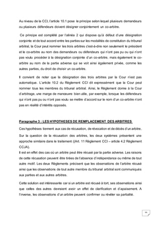 39
Au niveau de la CCI, l’article 10.1 pose le principe selon lequel plusieurs demandeurs
ou plusieurs défendeurs doivent désigner conjointement un co-arbitre.
Ce principe est complété par l’alinéa 2 qui dispose qu’à défaut d’une désignation
conjointe et de tout accord entre les parties sur les modalités de constitution du tribunal
arbitral, la Cour peut nommer les trois arbitres c'est-à-dire non seulement le président
et le co-arbitre au nom des demandeurs ou défendeurs qui n’ont pas pu ou qui n’ont
pas voulu procéder à la désignation conjointe d’un co-arbitre, mais également le co-
arbitre au nom de la partie adverse qui se voit ainsi également privée, comme les
autres parties, du droit de choisir un co-arbitre.
Il convient de noter que la désignation des trois arbitres par la Cour n’est pas
automatique. L’article 10.2 du Règlement CCI dit expressément que la Cour peut
nommer tous les membres du tribunal arbitral. Ainsi, le Règlement donne à la Cour
d’arbitrage, une marge de manœuvre bien utile, par exemple, lorsque les défendeurs
qui n’ont pas pu ou n’ont pas voulu se mettre d’accord sur le nom d’un co-arbitre n’ont
pas en réalité d’intérêts opposés.
Paragraphe 3 : LES HYPOTHESES DE REMPLACEMENT DES ARBITRES
Ces hypothèses tiennent aux cas de récusation, de révocation et de décès d’un arbitre.
Sur la question de la récusation des arbitres, les deux systèmes présentent une
approche similaire dans le traitement ((Art. 11 Règlement CCI – article 4.2 Règlement
CCJA).
Il est en effet des cas où un arbitre peut être récusé par la partie adverse. Les raisons
de cette récusation peuvent être tirées de l’absence d’indépendance ou même de tout
autre motif. Les deux Règlements précisent que les observations de l’arbitre récusé
ainsi que les observations de tout autre membre du tribunal arbitral sont communiqués
aux parties et aux autres arbitres.
Cette solution est intéressante car si un arbitre est récusé à tort, ses observations ainsi
que celles des autres devraient avoir un effet de clarification et d’apaisement. A
l’inverse, les observations d’un arbitre peuvent confirmer ou révéler sa partialité.
 