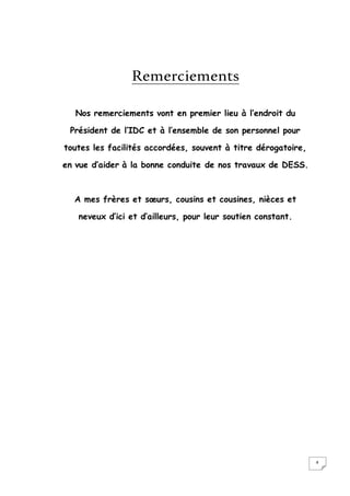 4
Remerciements
Nos remerciements vont en premier lieu à l’endroit du
Président de l’IDC et à l’ensemble de son personnel pour
toutes les facilités accordées, souvent à titre dérogatoire,
en vue d’aider à la bonne conduite de nos travaux de DESS.
A mes frères et sœurs, cousins et cousines, nièces et
neveux d’ici et d’ailleurs, pour leur soutien constant.
 