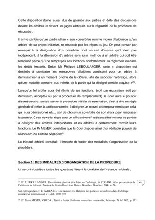 40
Cette disposition donne aussi plus de garantie aux parties et évite des discussions
devant les arbitres et devant les juges étatiques sur la régularité de la procédure de
récusation.
Il arrive parfois qu’une partie utilise « son » co-arbitre comme moyen dilatoire ou qu’un
arbitre de sa propre initiative, ne respecte pas les règles du jeu. On peut penser par
exemple à la désignation d’un co-arbitre dont on sait d’avance qu’il n’est pas
indépendant, à la démission d’u arbitre sans juste motif ou à un arbitre qui doit être
remplacé parce qu’il ne remplit pas ses fonctions conformément au règlement ou dans
les délais impartis. Selon Me Philippe LEBOULANGER, cette « disposition est
destinée à combattre les manœuvres dilatoires consistant pour un arbitre à
démissionner à un moment proche de la clôture, afin de saborder l’arbitrage, alors
qu’une majorité contraire aux intérêts de la partie qui l’a désigné semble acquise »25.
Lorsqu’un tel arbitre aura été démis de ses fonctions, (soit par récusation, soit par
démission, acceptée ou par la procédure de remplacement) la Cour aura le pouvoir
discrétionnaire, soit de suivre la procédure initiale de nomination, c'est-à-dire en règle
générale d’inviter la partie concernée à désigner un nouvel arbitre pour remplacer celui
qui aura démissionné etc.., soit de choisir un co-arbitre de son choix pour remplacer
le premier. Cette nouvelle règle aura un effet préventif et dissuasif et incitera les parties
à désigner des arbitres indépendants et les arbitres à correctement remplir leurs
fonctions. Le Pr MEYER considère que la Cour dispose ainsi d’un véritable pouvoir de
révocation de l’arbitre négligent26.
Le tribunal arbitral constitué, il importe de traiter des modalités d’organisation de la
procédure.
Section 2 : DES MODALITES D’ORGANISATION DE LA PROCEDURE
Ici seront abordées toutes les questions liées à la conduite de l’instance arbitrale.
25 Cf. P. LEBOULANGER, Présentation générale des Actes surl’arbitrage, in l’OHADA et les perspectives de
l’arbitrage en Afrique, Travaux du Centre René Jean Dupuy, Bruxelles, Bruylant, 2000, p. 76
Sur cette question,v. E. GAILLARD, Les manœuvres dilatoires des parties et des arbitres dans l’arbitrage
commercial international, rev. Arb. 1990. 759
26 Cf. Pierre MEYER, OHADA : Traité et Actes Uniformes annotés et commentés, Juriscope, 2è éd. 2002, p. 153
 