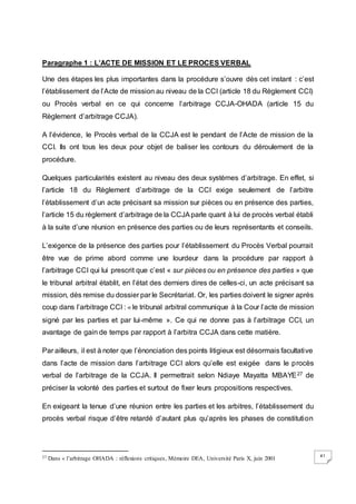 41
Paragraphe 1 : L’ACTE DE MISSION ET LE PROCES VERBAL
Une des étapes les plus importantes dans la procédure s’ouvre dès cet instant : c’est
l’établissement de l’Acte de mission au niveau de la CCI (article 18 du Règlement CCI)
ou Procès verbal en ce qui concerne l’arbitrage CCJA-OHADA (article 15 du
Règlement d’arbitrage CCJA).
A l’évidence, le Procès verbal de la CCJA est le pendant de l’Acte de mission de la
CCI. Ils ont tous les deux pour objet de baliser les contours du déroulement de la
procédure.
Quelques particularités existent au niveau des deux systèmes d’arbitrage. En effet, si
l’article 18 du Règlement d’arbitrage de la CCI exige seulement de l’arbitre
l’établissement d’un acte précisant sa mission sur pièces ou en présence des parties,
l’article 15 du règlement d’arbitrage de la CCJAparle quant à lui de procès verbal établi
à la suite d’une réunion en présence des parties ou de leurs représentants et conseils.
L’exigence de la présence des parties pour l’établissement du Procès Verbal pourrait
être vue de prime abord comme une lourdeur dans la procédure par rapport à
l’arbitrage CCI qui lui prescrit que c’est « sur pièces ou en présence des parties » que
le tribunal arbitral établit, en l’état des derniers dires de celles-ci, un acte précisant sa
mission, dès remise du dossier par le Secrétariat. Or, les parties doivent le signer après
coup dans l’arbitrage CCI : « le tribunal arbitral communique à la Cour l’acte de mission
signé par les parties et par lui-même ». Ce qui ne donne pas à l’arbitrage CCI, un
avantage de gain de temps par rapport à l’arbitra CCJA dans cette matière.
Par ailleurs, il est à noter que l’énonciation des points litigieux est désormais facultative
dans l’acte de mission dans l’arbitrage CCI alors qu’elle est exigée dans le procès
verbal de l’arbitrage de la CCJA. Il permettrait selon Ndiaye Mayatta MBAYE27 de
préciser la volonté des parties et surtout de fixer leurs propositions respectives.
En exigeant la tenue d’une réunion entre les parties et les arbitres, l’établissement du
procès verbal risque d’être retardé d’autant plus qu’après les phases de constitution
27 Dans « l’arbitrage OHADA : réflexions critiques, Mémoire DEA, Université Paris X, juin 2001
 