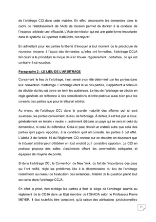 43
de l’arbitrage CCI dans cette matière. En effet, circonscrire les demandes dans le
cadre de l’établissement de l’Acte de mission permet de donner à la conduite de
l’instance arbitrale une efficacité. L’Acte de mission qui est une plate forme importante
dans le système CCI permet d’atteindre cet objectif.
En admettant pour les parties la liberté d’évoquer à tout moment de la procédure de
nouveaux moyens à l’appui des demandes qu’elles ont formulées, l’arbitrage CCJA
fait courir à la procédure le risque de s’en trouver régulièrement perturbée, ce qui est
contraire à sa vocation.
Paragraphe 2 : LE LIEU DE L’ARBITRAGE
Concernant le lieu de l’arbitrage, il est sensé avoir été déterminé par les parties dans
leur convention d’arbitrage. L’arbitrage étant la loi des parties, il appartient à celles-ci
de décider du lieu où devra se tenir les audiences. Le lieu de l’arbitrage se décide en
règle générale en référence à des considérations d’ordre pratique aussi bien pour les
conseils des parties que pour le tribunal arbitral.
Au niveau de l’arbitrage CCI, dans la grande majorité des affaires qui lui sont
soumises, les parties conviennent du lieu de l'arbitrage. À défaut, il est fixé par la Cour,
généralement en terrain « neutre », autrement dit dans un pays qui ne sera ni celui du
demandeur, ni celui du défendeur. Celui-ci peut choisir un endroit autre que celui des
parties qu’il jugera opportun, à la condition qu’il ait consulté les parties à cet effet.
L’alinéa 3 de l’article 14 du Règlement CCI conclut sur ce chapitre en disposant que
le tribunal arbitral peut délibérer en tout endroit qu’il considère opportun. La CCI en
pratique propose des salles d’audiences offrant les commodités adéquates et
équipées de moyens de pointe.
Si dans l’arbitrage CCI, la Convention de New York, du fait de l’importance des pays
qui l’ont ratifié, règle les problèmes liés à la détermination du lieu de l’arbitrage
notamment au niveau de l’exécution des sentences, l’intérêt de la question prend tout
son sens dans l’arbitrage CCJA.
En effet, a priori, rien n’oblige les parties à fixer le siège de l’arbitrage soumis au
règlement de la CCJA dans un Etat membre de l’OHADA selon le Professeur Pierre
MEYER. Il faut toutefois être conscient, qu’à raison des attributions juridictionnelles
 