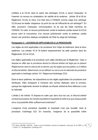 44
confiées à la CCJA, dans le cadre des arbitrages CCJA, à savoir l’exequatur et
l’examen du recours en contestation de validité de la sentence, (article 30 et 29 du
Règlement CCJA), le choix d’un Etat tiers à l’OHADA comme siège d’un arbitrage
CCJA peut se révéler dangereux du point de vue de l’efficacité de cet arbitrage30. En
effet, poursuit-il, l’exequatur communautaire ne lie que les Etats membres de
l’OHADA. En outre, le recours juridictionnel contre la sentence portée devant la CCJA
pourra subir la concurrence d’un recours juridictionnel contre la sentence portée
devant une juridiction étatique compétente de l’Etat du siège de l’arbitrage.
Paragraphe 3 : LES REGLES APPLICABLES A LA PROCEDURE
Les règles de droit applicables à la procédure font l’objet de traitement dans le deux
systèmes. Les articles 18 et 16 traitent respectivement de cette question dans les
Règlements CCI et CCJA.
Les règles applicables à la procédure sont celles édictées par le Règlement. Celui ci
dispose en effet que la procédure devant le tribunal arbitral est régie par le présent
Règlement et, dans le silence de ce dernier, par les règles que les parties, ou à défaut
le tribunal arbitral, déterminent, en se référant ou non à une loi nationale de procédure
applicable à l’arbitrage (article 15.1 Règlement d’arbitrage CCI).
Dans le deux systèmes, les dispositions sur les règles applicables à la procédure sont
identiques. Elles échappent à l’emprise des normes étatiques dans le principe,
quoique les règlements donnent la latitude au tribunal arbitral de faire référence à une
loi nationale.
L’alinéa 2 de l’article 15 dispose en outre que dans tous les cas, le tribunal arbitral
conduit la procédure de manière équitableet impartialeet veille à ce que chaque partie
ait eu la possibilité d’être suffisamment entendue31.
L’exigence d’une procédure équitable et impartiale n’est pas nouvelle dans la
procédure d’arbitrage CCI. En revanche, l’exigence de la possibilité d’être
30 Cf. Pierre MEYER, OHADA : Traité et Actes Uniformes annotés et commentés, Juriscope, 2è éd. 2002, p. 159
31 Article 15 .2 du Règlement d’arbitrage CCI
 