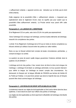 45
« suffisamment entendu » apparait comme une indication qui ne limite pas le droit
d’être entendu.
Cette exigence de la possibilité d’être « suffisamment entendu » n’apparait pas
explicitement dans le règlement CCJA, mais ne signifie pas pour autant que la
possibilité d’être suffisamment entendu. Le Procès verbal nous parait offrir cette
possibilité.
Paragraphe 4 : LA LANGUE DE L’ARBITRAGE
Si le Règlement CCI en parle, celui de la CCJA n’en parle pas expressément.
Dans l’arbitrage CCI, la langue de l’arbitrage, comme d’autres éléments de l’arbitrage,
ressortit à la compétence des parties.
L’article 16 du Règlement d’arbitrage de la CCI qui en traite en donne compétence au
tribunal arbitral qu’à défaut d’accord entre les parties sur cette matière.
Dans ce cas, le tribunal arbitral tient compte de toutes circonstances pertinentes, y
compris la langue du contrat.
La question se pose de savoir quelle langue gouvernera l’instance arbitrale dans le
système CCJA-OHADA ?
L’arbitrage est la loi des parties, il leur revient donc de faire le choix de la langue de
l’arbitrage. L’arbitrage CCJA étant un arbitrage administré, la Cour pourrait intervenir
pour définir la langue de l’arbitrage en tenant compte des circonstances. Au
demeurant, le français est la langue officielle de l’OHADA aux termes de l’article 42
du Traité qui l’institue. L’on peut donc penser que dans la majorité des cas, le français
pourrait être choisi comme langue de l’arbitrage.
Paragraphe 5 : LES REGLES DE DROIT APPLICABLES AU FOND
Le traitement réservé aux règles de droit applicable au fond est le même dans les deux
systèmes. C’est d’abord et avant tout l’affaire des parties à l’arbitrage.
Les règles de droit applicables au fond expriment la flexibilité de l’arbitrage et la liberté
des parties.
 