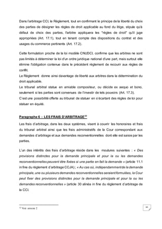 46
Dans l’arbitrage CCI, le Règlement, tout en confirmant le principe de la liberté du choix
des parties de désigner les règles de droit applicable au fond du litige, stipule qu'à
défaut de choix des parties, l'arbitre appliquera les "règles de droit" qu'il juge
appropriées (Art. 17.1), tout en tenant compte des dispositions du contrat et des
usages du commerce pertinents (Art. 17.2).
Cette formulation proche de la loi modèle CNUDCI, confirme que les arbitres ne sont
pas limités à déterminer la loi d'un ordre juridique national d'une part, mais surtout elle
élimine l'obligation contenue dans le précédent règlement de recourir aux règles de
conflit.
Le Règlement donne ainsi davantage de liberté aux arbitres dans la détermination du
droit applicable.
Le tribunal arbitral statue en amiable compositeur, ou décide ex aequo et bono,
seulement si les parties sont convenues de l’investir de tels pouvoirs (Art. 17.3).
C’est une possibilité offerte au tribunal de statuer en s’écartant des règles de loi pour
statuer en équité.
Paragraphe 6 : LES FRAIS D’ARBITRAGE32
Les frais d’arbitrage, dans les deux systèmes, visent à couvrir les honoraires et frais
du tribunal arbitral ainsi que les frais administratifs de la Cour correspondant aux
demandes d’arbitrage et aux demandes reconventionnelles dont elle est saisie par les
parties.
L’un des intérêts des frais d’arbitrage réside dans les moutures suivantes : « Des
provisions distinctes pour la demande principale et pour la ou les demandes
reconventionnelles peuvent être fixées si une partie en fait la demande » (article 11.1
in fine du règlement d’arbitrage CCJA) ; « Au cas où, indépendammentde la demande
principale, une ou plusieurs demandes reconventionnelles seraient formulées, la Cour
peut fixer des provisions distinctes pour la demande principale et pour la ou les
demandes reconventionnelles » (article 30 alinéa in fine du règlement d’arbitrage de
la CCI.
32 Voir annexe 2
 