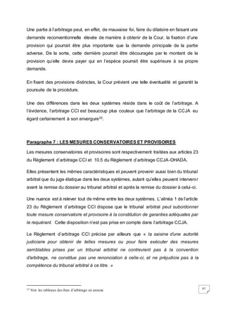 47
Une partie à l’arbitrage peut, en effet, de mauvaise foi, faire du dilatoire en faisant une
demande reconventionnelle élevée de manière à obtenir de la Cour, la fixation d’une
provision qui pourrait être plus importante que la demande principale de la partie
adverse. De la sorte, cette dernière pourrait être découragée par le montant de la
provision qu’elle devra payer qui en l’espèce pourrait être supérieure à sa propre
demande.
En fixant des provisions distinctes, la Cour prévient une telle éventualité et garantit la
poursuite de la procédure.
Une des différences dans les deux systèmes réside dans le coût de l’arbitrage. A
l’évidence, l’arbitrage CCI est beaucoup plus couteux que l’arbitrage de la CCJA eu
égard certainement à son envergure33.
Paragraphe 7 : LES MESURES CONSERVATOIRES ET PROVISOIRES
Les mesures conservatoires et provisoires sont respectivement traitées aux articles 23
du Règlement d’arbitrage CCI et 10.5 du Règlement d’arbitrage CCJA-OHADA.
Elles présentent les mêmes caractéristiques et peuvent provenir aussi bien du tribunal
arbitral que du juge étatique dans les deux systèmes, autant qu’elles peuvent intervenir
avant la remise du dossier au tribunal arbitral et après la remise du dossier à celui-ci.
Une nuance est à relever tout de même entre les deux systèmes. L’alinéa 1 de l’article
23 du Règlement d’arbitrage CCI dispose que le tribunal arbitral peut subordonner
toute mesure conservatoire et provisoire à la constitution de garanties adéquates par
le requérant. Cette disposition n’est pas prise en compte dans l’arbitrage CCJA.
Le Règlement d’arbitrage CCI précise par ailleurs que « la saisine d’une autorité
judiciaire pour obtenir de telles mesures ou pour faire exécuter des mesures
semblables prises par un tribunal arbitral ne contrevient pas à la convention
d’arbitrage, ne constitue pas une renonciation à celle-ci, et ne préjudicie pas à la
compétence du tribunal arbitral à ce titre. »
33 Voir les tableaux des frais d’arbitrage en annexe
 