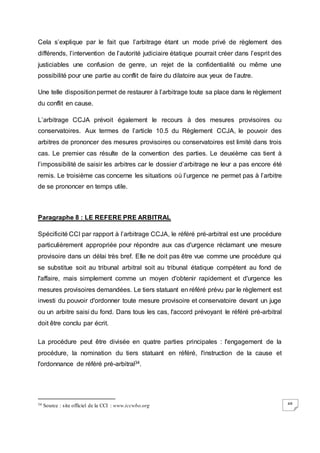 48
Cela s’explique par le fait que l’arbitrage étant un mode privé de règlement des
différends, l’intervention de l’autorité judiciaire étatique pourrait créer dans l’esprit des
justiciables une confusion de genre, un rejet de la confidentialité ou même une
possibilité pour une partie au conflit de faire du dilatoire aux yeux de l’autre.
Une telle dispositionpermet de restaurer à l’arbitrage toute sa place dans le règlement
du conflit en cause.
L’arbitrage CCJA prévoit également le recours à des mesures provisoires ou
conservatoires. Aux termes de l’article 10.5 du Règlement CCJA, le pouvoir des
arbitres de prononcer des mesures provisoires ou conservatoires est limité dans trois
cas. Le premier cas résulte de la convention des parties. Le deuxième cas tient à
l’impossibilité de saisir les arbitres car le dossier d’arbitrage ne leur a pas encore été
remis. Le troisième cas concerne les situations où l’urgence ne permet pas à l’arbitre
de se prononcer en temps utile.
Paragraphe 8 : LE REFERE PRE ARBITRAL
Spécificité CCI par rapport à l’arbitrage CCJA, le référé pré-arbitral est une procédure
particulièrement appropriée pour répondre aux cas d'urgence réclamant une mesure
provisoire dans un délai très bref. Elle ne doit pas être vue comme une procédure qui
se substitue soit au tribunal arbitral soit au tribunal étatique compétent au fond de
l'affaire, mais simplement comme un moyen d'obtenir rapidement et d'urgence les
mesures provisoires demandées. Le tiers statuant en référé prévu par le règlement est
investi du pouvoir d'ordonner toute mesure provisoire et conservatoire devant un juge
ou un arbitre saisi du fond. Dans tous les cas, l'accord prévoyant le référé pré-arbitral
doit être conclu par écrit.
La procédure peut être divisée en quatre parties principales : l'engagement de la
procédure, la nomination du tiers statuant en référé, l'instruction de la cause et
l'ordonnance de référé pré-arbitral34.
34 Source : site officiel de la CCI : www.iccwbo.org
 