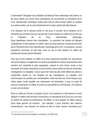 49
La demande35 d'engager une procédure est faite par l'une quelconque des parties, ou
les deux parties, qui envoie deux exemplaires de sa demande au Secrétariat de la
Cour internationale d'arbitrage. Cette partie doit en même temps notifier sa requête
aux autres parties, par la voie d'acheminement la plus rapide dont elle dispose.
A la réception de la réponse écrite ou huit jours à compter de la réception de la
demande (qui est dans tous les cas plus tôt), le tiers statuant en référé est nommé par
la Président de la Cour internationale d'arbitrage.
Deux hypothèses doivent être considérées : La première, les parties ont désigné
conjointement le tiers statuant en référé, dans ce cas la personne choisie est nommée
par le Président de la Cour internationale d'arbitrage de la CCI ; La deuxième, aucune
proposition commune n'a été faite, dans ce cas le tiers statuant en référé est
directement nommé par le Président.
Pour que le tiers statuant en référé ait le plus rapidement possible une idée précise
des points litigieux, le règlement lui donne la possibilité de conduire la procédure de la
manière qu'il considère la plus appropriée, incluant le droit d'avoir accès à tout
document qu'il estime nécessaire ou de se rendre à tout endroit où doivent se dérouler
investigations ou enquêtes. Il peut aussi citer dans les plus brefs délais les parties à
comparaître devant lui. Les résultats de ses investigations ou enquêtes sont
communiqués aux parties pour commentaires. Dans tous les cas il doit s'assurer que
l'autre partie, contre laquelle une ordonnance est demandée, a reçu ou aurait dû
recevoir la demande en référé et avait eu la possibilité de communiquer une réponse
ou des commentaires.
Dans un délai de 30 jours à compter du jour où le dossier lui a été transmis, le tiers
statuant en référé rend et envoie l'ordonnance au Secrétariat de la Cour qui à son tour
va notifier les parties de l'ordonnance de référé. Le tiers statuant en référé dispose
d'une large gamme de pouvoirs : par exemple, il peut ordonner des mesures
conservatoires, des mesures de remise en état ou toute mesure nécessaire pour
35
La demande doit être accompagnée du versement de 5000 $ US.
 