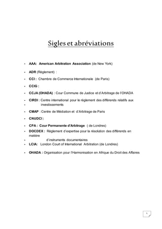 5
Sigles et abréviations
- AAA: American Arbitration Association (de New York)
- ADR (Règlement) :
- CCI : Chambre de Commerce Internationale (de Paris)
- CCIG :
- CCJA (OHADA) : Cour Commune de Justice et d’Arbitrage de l’OHADA
- CIRDI : Centre international pour le règlement des différends relatifs aux
- investissements
- CMAP : Centre de Médiation et d’Arbitrage de Paris
- CNUDCI :
- CPA : Cour Permanente d'Arbitrage ( de Londres)
- DOCDEX : Règlement d’expertise pour la résolution des différends en
matière
- d’instruments documentaires
- LCIA: London Court of International Arbitration (de Londres)
- OHADA : Organisation pour l’Harmonisation en Afrique du Droit des Affaires
 