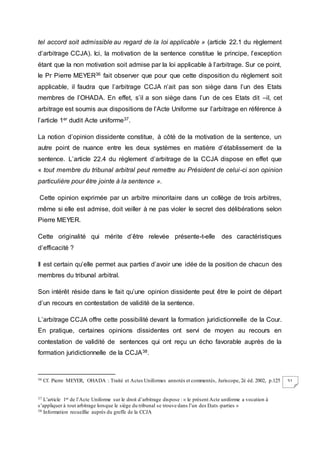 51
tel accord soit admissible au regard de la loi applicable » (article 22.1 du règlement
d’arbitrage CCJA). Ici, la motivation de la sentence constitue le principe, l’exception
étant que la non motivation soit admise par la loi applicable à l’arbitrage. Sur ce point,
le Pr Pierre MEYER36 fait observer que pour que cette disposition du règlement soit
applicable, il faudra que l’arbitrage CCJA n’ait pas son siège dans l’un des Etats
membres de l’OHADA. En effet, s’il a son siège dans l’un de ces Etats dit –il, cet
arbitrage est soumis aux dispositions de l’Acte Uniforme sur l’arbitrage en référence à
l’article 1er dudit Acte uniforme37.
La notion d’opinion dissidente constitue, à côté de la motivation de la sentence, un
autre point de nuance entre les deux systèmes en matière d’établissement de la
sentence. L’article 22.4 du règlement d’arbitrage de la CCJA dispose en effet que
« tout membre du tribunal arbitral peut remettre au Président de celui-ci son opinion
particulière pour être jointe à la sentence ».
Cette opinion exprimée par un arbitre minoritaire dans un collège de trois arbitres,
même si elle est admise, doit veiller à ne pas violer le secret des délibérations selon
Pierre MEYER.
Cette originalité qui mérite d’être relevée présente-t-elle des caractéristiques
d’efficacité ?
Il est certain qu’elle permet aux parties d’avoir une idée de la position de chacun des
membres du tribunal arbitral.
Son intérêt réside dans le fait qu’une opinion dissidente peut être le point de départ
d’un recours en contestation de validité de la sentence.
L’arbitrage CCJA offre cette possibilité devant la formation juridictionnelle de la Cour.
En pratique, certaines opinions dissidentes ont servi de moyen au recours en
contestation de validité de sentences qui ont reçu un écho favorable auprès de la
formation juridictionnelle de la CCJA38.
36 Cf. Pierre MEYER, OHADA : Traité et Actes Uniformes annotés et commentés, Juriscope, 2è éd. 2002, p.125
37 L’article 1er de l’Acte Uniforme sur le droit d’arbitrage dispose : « le présent Acte uniforme a vocation à
s’appliquer à tout arbitrage lorsque le siège du tribunal se trouve dans l’un des Etats -parties »
38 Information recueillie auprès du greffe de la CCJA
 