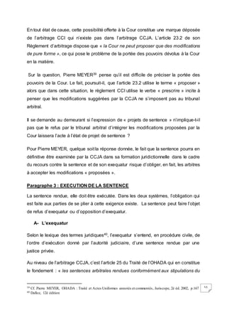 53
En tout état de cause, cette possibilité offerte à la Cour constitue une marque déposée
de l’arbitrage CCI qui n’existe pas dans l’arbitrage CCJA. L’article 23.2 de son
Règlement d’arbitrage dispose que « la Cour ne peut proposer que des modifications
de pure forme », ce qui pose le problème de la portée des pouvoirs dévolus à la Cour
en la matière.
Sur la question, Pierre MEYER39 pense qu’il est difficile de préciser la portée des
pouvoirs de la Cour. Le fait, poursuit-il, que l’article 23.2 utilise le terme « proposer »
alors que dans cette situation, le règlement CCI utilise le verbe « prescrire » incite à
penser que les modifications suggérées par la CCJA ne s’imposent pas au tribunal
arbitral.
Il se demande au demeurant si l’expression de « projets de sentence » n’implique-t-il
pas que le refus par le tribunal arbitral d’intégrer les modifications proposées par la
Cour laissera l’acte à l’état de projet de sentence ?
Pour Pierre MEYER, quelque soit la réponse donnée, le fait que la sentence pourra en
définitive être examinée par la CCJA dans sa formation juridictionnelle dans le cadre
du recours contre la sentence et de son exequatur risque d’obliger, en fait, les arbitres
à accepter les modifications « proposées ».
Paragraphe 3 : EXECUTION DE LA SENTENCE
La sentence rendue, elle doit être exécutée. Dans les deux systèmes, l’obligation qui
est faite aux parties de se plier à cette exigence existe. La sentence peut faire l’objet
de refus d’exequatur ou d’opposition d’exequatur.
A- L’exequatur
Selon le lexique des termes juridiques40, l’exequatur s’entend, en procédure civile, de
l’ordre d’exécution donné par l’autorité judiciaire, d’une sentence rendue par une
justice privée.
Au niveau de l’arbitrage CCJA, c’est l’article 25 du Traité de l’OHADA qui en constitue
le fondement : « les sentences arbitrales rendues conformément aux stipulations du
39 Cf. Pierre MEYER, OHADA : Traité et Actes Uniformes annotés et commentés, Juriscope, 2è éd. 2002, p.167
40 Dalloz, 12è édition
 