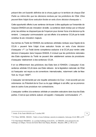 54
présent titre ont l’autorité définitive de la chose jugée sur le territoire de chaque Etat
Partie au même titre que les décisions rendues par les juridictions de l’Etat. Elles
peuvent faire l’objet d’une exécution forcée en vertu d’une décision d’exequatur ».
Cette opportunité offerte à une sentence de trouver à être appliquée sur l’ensemble de
l’espace OHADA est une innovation de taille. La sentence étant rendue par un tribunal
privé, les arbitres ne disposent pas de l’imperium pour donner force à la décision qu’ils
rendent. L’exequatur communautaire qui est offerte à la sentence CCJA par le traité
constitue là une innovation majeure.
Aux termes du Traité de l’OHADA, les sentences arbitrales rendues sous l’égide de la
CCJA « peuvent faire l’objet d’une exécution forcée en vertu d’une décision
d’exequatur »41. Le Traité donne compétence exclusive à la CCJA pour rendre cette
décision d’exequatur dans l’espace OHADA. Il s’ensuit que les juridictions nationales
des Etats signataires du Traité ne peuvent être valablement saisies de procédures
d’exequatur relativement à des sentences CCJA.
Il en va différemment des juridictions des Etats tiers à l’OHADA. L’exequatur d’une
sentence arbitrale CCJA dans ces Etats relèvera de la législation nationale de l’Etat
où l’exequatur est requis ou de conventions internationales, notamment celle de New
York du 10 juin 195842.
L’exequatur est demandé par une requête adressée à la Cour ; il est accordé par une
ordonnance du Président de la Cour ou du juge délégué à cet effet, qui se prononce
dans le cadre d’une procédure non contradictoire.
L’exequatur confère à la sentence arbitrale un caractère exécutoire dans tous les Etats
parties. C’est ce que certains auteurs ont appelé « l’exequatur communautaire »43.
41 Article 25 du Traité OHADA du 17 octobre 1993
42 Cf. Pierre MEYER, OHADA : Traité et Actes Uniformes annotés et commentés, Juriscope, 2è éd. 2002, p.173
43 Cf. Paul Gérard POUGOUE, Le système d’arbitrage de la CCJA, in l’OHADA et les perspectives de
l’arbitrage en Afrique, Travaux du Centre René Jean Dupuy, Bruxelles, Bruylant, 2000, p. 144 et svts
 
