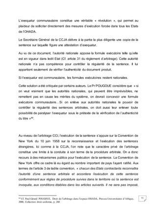 55
L’exequatur communautaire constitue une véritable « révolution », qui permet au
plaideur de solliciter directement des mesures d’exécution forcée dans tous les Etats
de l’OHADA.
Le Secrétaire Général de la CCJA délivre à la partie la plus diligente une copie de la
sentence sur laquelle figure une attestation d’exequatur.
Au vu de ce document, l’autorité nationale appose la formule exécutoire telle qu’elle
est en vigueur dans ledit Etat (Cf. article 31 du règlement d’arbitrage). Cette autorité
nationale n’a pas compétence pour contrôler la régularité de la sentence. Il lui
appartient seulement de vérifier l’authenticité du document produit.
Si l’exequatur est communautaire, les formules exécutoires restent nationales.
Cette solution a été critiquée par certains auteurs. Le Pr POUGOUE considère que « si
on veut vraiment que les autorités nationales, qui peuvent être imprévisibles, ne
remettent pas en cause les mérites du système, on devrait concevoir une formule
exécutoire communautaire…Si on enlève aux autorités nationales le pouvoir de
contrôler la régularité des sentences arbitrales, on doit aussi leur enlever toute
possibilité de paralyser l’exequatur sous le prétexte de la vérification de l’authenticité
du titre »44.
Au niveau de l’arbitrage CCI, l’exécution de la sentence s’appuie sur la Convention de
New York du 10 juin 1958 sur la reconnaissance et l’exécution des sentences
étrangères. Ici comme à la CCJA, l’on note que le caractère privé de l’arbitrage
constitue une limite à la conduite à son terme de la procédure arbitrale. On a donc
recours à des mécanismes publics pour l’exécution de la sentence. La Convention de
New York offre ce cadre là eu égard au nombre important de pays l’ayant ratifié. Aux
termes de l’article 3 de ladite convention, « chacun des Etats contractants reconnaîtra
l’autorité d’une sentence arbitrale et accordera l’exécution de cette sentence
conformément aux règles de procédure suivies dans le territoire où la sentence est
invoquée, aux conditions établies dans les articles suivants. Il ne sera pas imposé,
44 Cf. Paul Gérard POUGOUE, Droit de l’arbitrage dans l’espace OHADA, Presses Universitaires d’Afrique,
2000, Collection droit uniforme, p. 260
 