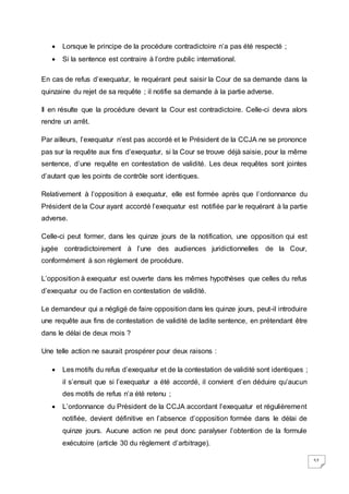 57
 Lorsque le principe de la procédure contradictoire n’a pas été respecté ;
 Si la sentence est contraire à l’ordre public international.
En cas de refus d’exequatur, le requérant peut saisir la Cour de sa demande dans la
quinzaine du rejet de sa requête ; il notifie sa demande à la partie adverse.
Il en résulte que la procédure devant la Cour est contradictoire. Celle-ci devra alors
rendre un arrêt.
Par ailleurs, l’exequatur n’est pas accordé et le Président de la CCJA ne se prononce
pas sur la requête aux fins d’exequatur, si la Cour se trouve déjà saisie, pour la même
sentence, d’une requête en contestation de validité. Les deux requêtes sont jointes
d’autant que les points de contrôle sont identiques.
Relativement à l’opposition à exequatur, elle est formée après que l’ordonnance du
Président de la Cour ayant accordé l’exequatur est notifiée par le requérant à la partie
adverse.
Celle-ci peut former, dans les quinze jours de la notification, une opposition qui est
jugée contradictoirement à l’une des audiences juridictionnelles de la Cour,
conformément à son règlement de procédure.
L’opposition à exequatur est ouverte dans les mêmes hypothèses que celles du refus
d’exequatur ou de l’action en contestation de validité.
Le demandeur qui a négligé de faire opposition dans les quinze jours, peut-il introduire
une requête aux fins de contestation de validité de ladite sentence, en prétendant être
dans le délai de deux mois ?
Une telle action ne saurait prospérer pour deux raisons :
 Les motifs du refus d’exequatur et de la contestation de validité sont identiques ;
il s’ensuit que si l’exequatur a été accordé, il convient d’en déduire qu’aucun
des motifs de refus n’a été retenu ;
 L’ordonnance du Président de la CCJA accordant l’exequatur et régulièrement
notifiée, devient définitive en l’absence d’opposition formée dans le délai de
quinze jours. Aucune action ne peut donc paralyser l’obtention de la formule
exécutoire (article 30 du règlement d’arbitrage).
 