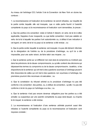 58
Au niveau de l’arbitrage CCI, l’article 5 de la Convention de New York en donne les
contours :
1. La reconnaissance et l’exécution de la sentence ne seront refusées, sur requête de
la partie contre laquelle elle est invoquée, que si cette partie fournit à l’autorité
compétente du pays où la reconnaissance et l’exécution sont demandées, la preuve :
a. Que les parties à la convention visée à l’article II étaient, en vertu de la loi à elles
applicable, frappées d’une incapacité, ou que ladite convention n’est pas valable en
vertu de la loi à laquelle les parties l’ont subordonnée ou, à défaut d’une indication à
cet égard, en vertu de la loi du pays où la sentence a été rendue ; ou
b. Que la partie contre laquelle la sentence est invoquée n’a pas été dûment informée
de la désignation de l’arbitre ou de la procédure d’arbitrage, ou qu’il lui a été
impossible, pour une autre raison, de faire valoir ses moyens ; ou
c. Que la sentence porte sur un différend non visé dans le compromis ou n’entrant pas
dans les prévisions de la clause compromissoire, ou qu’elle contient des décisions qui
dépassent les termes du compromis ou de la clause compromissoire ; toutefois, si les
dispositions de la sentence qui ont trait à des questions soumises à l’arbitrage peuvent
être dissociées de celles qui ont trait à des questions non soumises à l’arbitrage, les
premières pourront être reconnues et exécutées ; ou
d. Que la constitution du tribunal arbitral ou la procédure d’arbitrage n’a pas été
conforme à la convention des parties, ou, à défaut de convention, qu’elle n’a pas été
conforme à la loi du pays où l’arbitrage a eu lieu ; ou
e. Que la sentence n’est pas encore devenue obligatoire pour les parties ou a été
annulée ou suspendue par une autorité compétente du pays dans lequel, ou d’après
la loi duquel, la sentence a été rendue.
2. La reconnaissance et l’exécution d’une sentence arbitrale pourront aussi être
refusées si l’autorité compétente du pays où la reconnaissance et l’exécution sont
requises constate :
 
