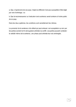 59
a. Que, d’après la loi de ces pays, l’objet du différend n’est pas susceptible d’être réglé
par voie d’arbitrage ; ou
b. Que la reconnaissance ou l’exécution de la sentence serait contraire à l’ordre public
de ce pays.
Dans les deux systèmes, les conditions sont sensiblement les mêmes.
Le prononcé de la sentence et le débat qui peut entourer son acceptation ou non par
les parties sonnent la fin de la gestion arbitrale du conflit. Les parties pouvant contester
la validité même de la sentence, une phase post arbitrale leur est aménagée.
 