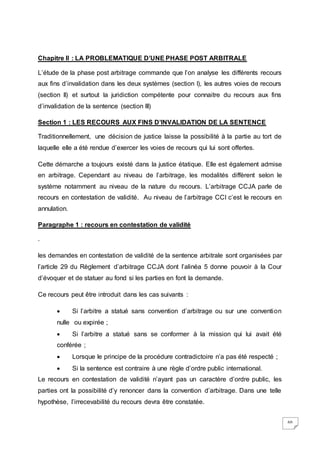60
Chapitre II : LA PROBLEMATIQUE D’UNE PHASE POST ARBITRALE
L’étude de la phase post arbitrage commande que l’on analyse les différents recours
aux fins d’invalidation dans les deux systèmes (section I), les autres voies de recours
(section II) et surtout la juridiction compétente pour connaitre du recours aux fins
d’invalidation de la sentence (section III)
Section 1 : LES RECOURS AUX FINS D’INVALIDATION DE LA SENTENCE
Traditionnellement, une décision de justice laisse la possibilité à la partie au tort de
laquelle elle a été rendue d’exercer les voies de recours qui lui sont offertes.
Cette démarche a toujours existé dans la justice étatique. Elle est également admise
en arbitrage. Cependant au niveau de l’arbitrage, les modalités diffèrent selon le
système notamment au niveau de la nature du recours. L’arbitrage CCJA parle de
recours en contestation de validité. Au niveau de l’arbitrage CCI c’est le recours en
annulation.
Paragraphe 1 : recours en contestation de validité
.
les demandes en contestation de validité de la sentence arbitrale sont organisées par
l’article 29 du Règlement d’arbitrage CCJA dont l’alinéa 5 donne pouvoir à la Cour
d’évoquer et de statuer au fond si les parties en font la demande.
Ce recours peut être introduit dans les cas suivants :
 Si l’arbitre a statué sans convention d’arbitrage ou sur une convention
nulle ou expirée ;
 Si l’arbitre a statué sans se conformer à la mission qui lui avait été
conférée ;
 Lorsque le principe de la procédure contradictoire n’a pas été respecté ;
 Si la sentence est contraire à une règle d’ordre public international.
Le recours en contestation de validité n’ayant pas un caractère d’ordre public, les
parties ont la possibilité d’y renoncer dans la convention d’arbitrage. Dans une telle
hypothèse, l’irrecevabilité du recours devra être constatée.
 
