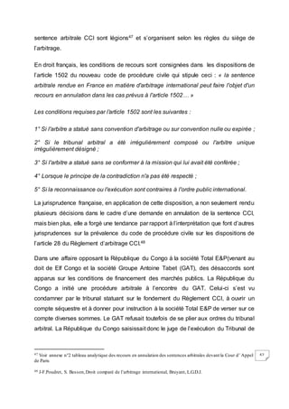 62
sentence arbitrale CCI sont légions47 et s’organisent selon les règles du siège de
l’arbitrage.
En droit français, les conditions de recours sont consignées dans les dispositions de
l’article 1502 du nouveau code de procédure civile qui stipule ceci : « la sentence
arbitrale rendue en France en matière d'arbitrage international peut faire l'objet d'un
recours en annulation dans les cas prévus à l'article 1502… »
Les conditions requises par l’article 1502 sont les suivantes :
1° Si l'arbitre a statué sans convention d'arbitrage ou sur convention nulle ou expirée ;
2° Si le tribunal arbitral a été irrégulièrement composé ou l'arbitre unique
irrégulièrement désigné ;
3° Si l'arbitre a statué sans se conformer à la mission qui lui avait été conférée ;
4° Lorsque le principe de la contradiction n'a pas été respecté ;
5° Si la reconnaissance ou l'exécution sont contraires à l'ordre public international.
La jurisprudence française, en application de cette disposition, a non seulement rendu
plusieurs décisions dans le cadre d’une demande en annulation de la sentence CCI,
mais bien plus, elle a forgé une tendance par rapport à l’interprétation que font d’autres
jurisprudences sur la prévalence du code de procédure civile sur les dispositions de
l’article 28 du Règlement d’arbitrage CCI.48
Dans une affaire opposant la République du Congo à la société Total E&P(venant au
doit de Elf Congo et la société Groupe Antoine Tabet (GAT), des désaccords sont
apparus sur les conditions de financement des marchés publics. La République du
Congo a initié une procédure arbitrale à l’encontre du GAT. Celui-ci s’est vu
condamner par le tribunal statuant sur le fondement du Règlement CCI, à ouvrir un
compte séquestre et à donner pour instruction à la société Total E&P de verser sur ce
compte diverses sommes. Le GAT refusait toutefois de se plier aux ordres du tribunal
arbitral. La République du Congo saisissait donc le juge de l’exécution du Tribunal de
47 Voir annexe n°2 tableau analytique des recours en annulation des sentences arbitrales devant la Cour d’ Appel
de Paris
48 J-F.Poudret, S. Besson,Droit comparé de l’arbitrage international, Bruyant, L.G.D.J.
 