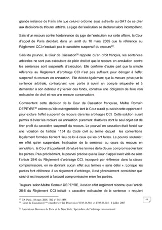 63
grande instance de Paris afin que celui-ci ordonne sous astreinte au GAT de se plier
aux décisions du tribunal arbitral. Le juge de l’exécution se déclarait alors incompétent.
Saisi d’un recours contre l’ordonnance du juge de l’exécution sur cette affaire, la Cour
d’appel de Paris décidait, dans un arrêt du 10 mars 2005 que la référence au
Règlement CCI n’excluait pas le caractère suspensif du recours49.
Saisi du pourvoi, la Cour de Cassation50 rappelle qu’en droit français, les sentences
arbitrales ne sont pas exécutoire de plein droit et que le recours en annulation contre
les sentences sont suspensifs d’exécution. Elle confirme d’autre part que la simple
référence au Règlement d’arbitrage CCI n’est pas suffisant pour déroger à l’effet
suspensif du recours en annulation. Elle décide également que la mesure prise par la
sentence arbitrale, contraignant une partie à ouvrir un compte séquestre et à
demander à son débiteur d’y verser des fonds, constitue une obligation de faire non
exécutoire de droit et non une mesure conservatoire.
Commentant cette décision de la Cour de Cassation française, Maître Romain
DEPEYRE51 estime qu’elle est regrettable tant la Cour aurait pu saisir cette opportunité
pour exclure l’effet suspensif du recours dans les arbitrages CCI. Cette solution aurait
permis d’éviter les recours en annulation purement dilatoires dont le seul objet est de
tirer profit du caractère suspensif du recours. Le pourvoi en cassation était fondé sur
une violation de l’article 1134 du Code civil au terme duquel les conventions
légalement formées tiennent lieu de loi à ceux qui les ont faites. Le pourvoi soutenait
en effet qu’en suspendant l’exécution de la sentence au cours du recours en
annulation, la Cour d’appel avait dénaturé les termes de la clause compromissoire liant
les parties. Plus précisément, le pourvoi précise que la Cour d’appel avait vidé de sens
l’article 28-6 du Règlement d’arbitrage CCI, incorporé par référence dans la clause
compromissoire, en ne donnant aucun effet aux termes « sans délai ». Lorsque les
parties font référence à un règlement d’arbitrage, il est généralement considérer que
celui-ci est incorporé à l’accord compromissoire entre les parties.
Toujours selon Maître Romain DEPEYRE, il est en effet largement reconnu que l’article
28-6 du Règlement CCI intitulé « caractère exécutoire de la sentence » requiert
49 CA Paris, 10 mars 2005, RG n° 04/15458
50 Cour de Cassation (1ère chambre civile) Pourvois n°H 05-16.586 et C 05-16.605, 4 juillet 2007
51 Avocat aux Barreaux de Paris et de New York, Spécialiste de l’arbitrage international
 