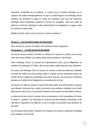 64
l’exécution immédiate de la sentence. Il conclut que la position française sur la
question est isolée internationalement et que le comité français de l’arbitrage prévoit
d’ailleurs de renverser la règle en créant les conditions pour que les sentences
arbitrales soient exécutoires pendant le recours en annulation dans son projet de
réforme du droit de l’arbitrage et cela conformément à la législation en vigueur dans
de nombreux autres Etats.
Quelles sont les autres voies de recours contre la sentence ?
Section 2 : LES AUTRES VOIES DE RECOURS
Nous verrons le recours en révision et le recours en tierce opposition.
Paragraphe 1 : LE RECOURS EN REVISION
Comme le recours tendant à annuler la sentence, le recours en révision est une des
voies de recours offertes aux parties après que la sentence a été rendue.
Dans l’arbitrage CCJA, ce recours est expressément prévu par le Règlement au
contraire de l’arbitrage CCI. Mais, elle est tout antant usitée dans les deux systèmes.
Au niveau de l’arbitrage CCJA, le recours en révision contre les sentences arbitrales
et contre les arrêts de la Cour lorsque celle-ci a statué au fond (évocation prévue par
l’article 29.5 du règlement d’arbitrage), est ouvert dans les cas et sous les conditions
prévues par l’article 49 du Règlement de procédure de la Cour.
Ce recours en effet est ouvert en raison de la découverte d’un fait de nature à exercer
une influence décisive et qui, avant le prononcé de la sentence arbitrale ou de l’arrêt,
était inconnu de la Cour ou du tribunal arbitral et de la partie qui demande la révision.
Le délai est de trois mois à compter de la connaissance du fait susceptible de fonder
la révision ; toutefois, une demande en révision doit être déclarée irrecevable si elle
intervient à l’expiration d’un délai de 10 ans à compter du prononcé de la sentence ou
de l’arrêt.
La CCJApeut subordonner l’ouverture de l’instance en révision à l’exécution préalable
de la sentence ou de l’arrêt.
 