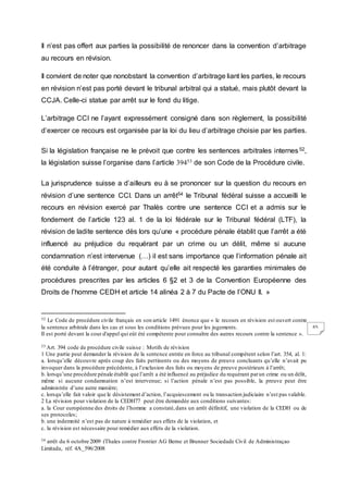 65
Il n’est pas offert aux parties la possibilité de renoncer dans la convention d’arbitrage
au recours en révision.
Il convient de noter que nonobstant la convention d’arbitrage liant les parties, le recours
en révision n’est pas porté devant le tribunal arbitral qui a statué, mais plutôt devant la
CCJA. Celle-ci statue par arrêt sur le fond du litige.
L’arbitrage CCI ne l’ayant expressément consigné dans son règlement, la possibilité
d’exercer ce recours est organisée par la loi du lieu d’arbitrage choisie par les parties.
Si la législation française ne le prévoit que contre les sentences arbitrales internes52,
la législation suisse l’organise dans l’article 39453 de son Code de la Procédure civile.
La jurisprudence suisse a d’ailleurs eu à se prononcer sur la question du recours en
révision d’une sentence CCI. Dans un arrêt54 le Tribunal fédéral suisse a accueilli le
recours en révision exercé par Thalès contre une sentence CCI et a admis sur le
fondement de l’article 123 al. 1 de la loi fédérale sur le Tribunal fédéral (LTF), la
révision de ladite sentence dès lors qu’une « procédure pénale établit que l’arrêt a été
influencé au préjudice du requérant par un crime ou un délit, même si aucune
condamnation n’est intervenue (…) il est sans importance que l’information pénale ait
été conduite à l’étranger, pour autant qu’elle ait respecté les garanties minimales de
procédures prescrites par les articles 6 §2 et 3 de la Convention Européenne des
Droits de l’homme CEDH et article 14 alinéa 2 à 7 du Pacte de l’ONU II. »
52 Le Code de procédure civile français en son article 1491 énonce que « le recours en révision est ouvert contre
la sentence arbitrale dans les cas et sous les conditions prévues pour les jugements.
Il est porté devant la cour d'appel qui eût été compétente pour connaître des autres recours contre la sentence ».
53 Art. 394 code de procédure civile suisse : Motifs de révision
1 Une partie peut demander la révision de la sentence entrée en force au tribunal compétent selon l’art. 354, al. 1:
a. lorsqu’elle découvre après coup des faits pertinents ou des moyens de preuve concluants qu’elle n’avait pu
invoquer dans la procédure précédente, à l’exclusion des faits ou moyens de preuve postérieurs à l’arrêt;
b. lorsqu’une procédure pénale établit que l’arrêt a été influencé au préjudice du requérant parun crime ou un délit,
même si aucune condamnation n’est intervenue; si l’action pénale n’est pas possible, la preuve peut être
administrée d’une autre manière;
c. lorsqu’elle fait valoir que le désistement d’action, l’acquiescement ou la transaction judiciaire n’est pas valable.
2 La révision pour violation de la CEDH77 peut être demandée aux conditions suivantes:
a. la Cour européenne des droits de l’homme a constaté,dans un arrêt définitif, une violation de la CEDH ou de
ses protocoles;
b. une indemnité n’est pas de nature à remédier aux effets de la violation, et
c. la révision est nécessaire pour remédier aux effets de la violation.
54 arrêt du 6 octobre 2009 (Thales contre Frontier AG Berne et Brunner Sociedade Civil de Administraçao
Limitada, réf. 4A_596/2008
 