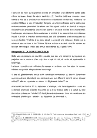66
Il convient de noter qu’un premier recours en annulation avait été formé contre cette
même sentence devant la même juridiction. En l’espèce, l’élément nouveau ayant
ouvert la voie de la procédure de révision est l’ordonnance de non-lieu rendue le 1er
octobre 2008 par le juge d’instruction français. La juridiction Suisse a ainsi estimé que
cette ordonnance permettait de relever des faits ayant conduit a « trompé la religion
des arbitres en procédant à une mise en scène et en ayant recours à des manœuvres
frauduleuses destinées à faire condamner la société X au paiement de commissions
indues ». Selon le Tribunal fédéral suisse, ces faits constitutifs d’une escroquerie au
sens de l’article 10 alinéa 2 du code pénal « a exercé une influence directe sur la
sentence des arbitres ». Le Tribunal fédéral suisse a accueilli ainsi le recours en
révision introduit par Thalès et a annulé la sentence du 31 juillet 1996.
Paragraphe 2 : LA TIERCE OPPOSITION
Cette voie de recours ne peut être exercée que par une personne qui éprouve un
préjudice ou la menace d'un préjudice et qui n'a été ni partie, ni représentée à
l'arbitrage.
La tierce opposition est, à l’instar du recours en révision, une des voies de recours
offertes aux parties à la procédure d’arbitrage.
Si elle est généralement exclue dans l’arbitrage international où elle est considérée
comme contraire à la volonté des parties de voir leur différend tranché par un tribunal
arbitral55, elle est organisée au niveau du Règlement de la CCJA.
Aux termes de l’article 33 du règlement d’arbitrage, « la tierce opposition contre les
sentences arbitrales et contre les arrêts de la Cour lorsque celle-ci a statué au fond
(évocation prévue par l’article 29.5 du règlement) est ouverte, dans les cas et sous les
conditions prévues par l’article 47 du règlement de procédure ».
55 Cf. Philippe FOUCHARD, E. GAILLARD, B. GOLDMAN, Traité commercial international, Paris Litec, 1996,
p. 931 et svts
Voir également, P. LEBOULANGER, Présentation générale des actes sur l’arbitrage, in l’OHADA et les
perspectives de l’arbitrage en Afrique, Travaux du Centre René Jean Dupuy, Bruxelles, Bruylant, 2000, p. 86 et
svts
 
