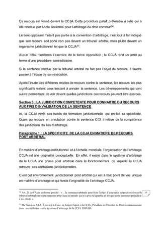 67
Ce recours est formé devant la CCJA. Cette procédure paraît préférable à celle qui a
été retenue par l’Acte Uniforme pour l’arbitrage de droit commun56.
Le tiers opposant n’étant pas partie à la convention d’arbitrage, il est tout à fait indiqué
que son recours soit porté non pas devant un tribunal arbitral, mais plutôt devant un
organisme juridictionnel tel que la CCJA57.
Aucun délai n’enferme l’exercice de la tierce opposition ; la CCJA rend un arrêt au
terme d’une procédure contradictoire.
Si la sentence rendue par le tribunal arbitral ne fait pas l’objet de recours, il faudra
passer à l’étape de son exécution.
Après l’étude des différents modes de recours contre la sentence, les recours les plus
significatifs restent ceux tendant à annuler la sentence. Les développements qui vont
suivre permettront de voir devant quelles juridictions ces recours peuvent être exercés.
Section 3 : LA JURIDICTION COMPETENTE POUR CONNAITRE DU RECOURS
AUX FINS D’INVALIDATION DE LA SENTENCE
Ici, la CCJA revêt ses habits de formation juridictionnelle qui en fait sa spécificité.
Quant au recours en annulation contre la sentence CCI, il relève de la compétence
des juridictions du lieu d’arbitrage.
Paragraphe 1 : LA SPECIFICITE DE LA CCJA EN MATIERE DE RECOURS
POST ARBITRAL
En matière d’arbitrage institutionnel et à l’échelle mondiale, l’organisation de l’arbitrage
CCJA est une originalité conceptuelle. En effet, il existe dans le système d’arbitrage
de la CCJA une phase post arbitrale dans le fonctionnement de laquelle la CCJA
retrouve ses attributions juridictionnelles.
C’est cet environnement juridictionnel post arbitral qui est à tout point de vue unique
en matière d’arbitrage et qui fonde l’originalité de l’arbitrage CCJA.
56 Art. 25 de l’Acte uniforme précité : « …la sentence arbitrale peut faire l’objet d’une tierce opposition devant le
tribunal arbitral par toute personne physique ou morale qui n’a pas été appelée et lorsque cette sentence préjudicie
à ses droits »
57 Me Narcisse AKA,Avocat à la Cour, ex Juriste Expert à la CCJA, Président de l’Institut de Droit communautaire
dans une réflexion sur le système d’arbitrage de la CCJA OHADA
 