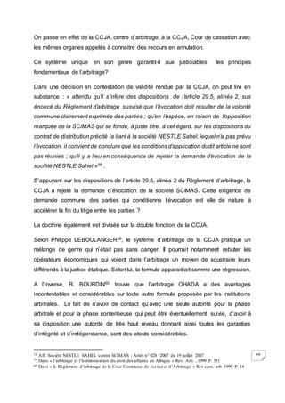 68
On passe en effet de la CCJA, centre d’arbitrage, à la CCJA, Cour de cassation avec
les mêmes organes appelés à connaitre des recours en annulation.
Ce système unique en son genre garantit-il aux justiciables les principes
fondamentaux de l’arbitrage?
Dans une décision en contestation de validité rendue par la CCJA, on peut lire en
substance : « attendu qu’il s’infère des dispositions de l’article 29.5, alinéa 2, sus
énoncé du Règlement d’arbitrage susvisé que l’évocation doit résulter de la volonté
commune clairement exprimée des parties ; qu’en l’espèce, en raison de l’opposition
marquée de la SCIMAS qui se fonde, à juste titre, à cet égard, sur les dispositions du
contrat de distribution précité la liant à la société NESTLE Sahel, lequel n’a pas prévu
l’évocation, il convient de conclure que les conditions d’application dudit article ne sont
pas réunies ; qu’il y a lieu en conséquence de rejeter la demande d’évocation de la
société NESTLE Sahel »58 .
S’appuyant sur les dispositions de l’article 29.5, alinéa 2 du Règlement d’arbitrage, la
CCJA a rejeté la demande d’évocation de la société SCIMAS. Cette exigence de
demande commune des parties qui conditionne l’évocation est elle de nature à
accélérer la fin du litige entre les parties ?
La doctrine également est divisée sur la double fonction de la CCJA.
Selon Philippe LEBOULANGER59, le système d’arbitrage de la CCJA pratique un
mélange de genre qui n’était pas sans danger. Il pourrait notamment rebuter les
opérateurs économiques qui voient dans l’arbitrage un moyen de soustraire leurs
différends à la justice étatique. Selon lui, la formule apparaitrait comme une régression.
A l’inverse, R. BOURDIN60 trouve que l’arbitrage OHADA a des avantages
incontestables et considérables sur toute autre formule proposée par les institutions
arbitrales. Le fait de n’avoir de contact qu’avec une seule autorité pour la phase
arbitrale et pour la phase contentieuse qui peut être éventuellement suivie, d’avoir à
sa disposition une autorité de très haut niveau donnant ainsi toutes les garanties
d’intégrité et d’indépendance, sont des atouts considérables.
58 Aff. Société NESTLE SAHEL contre SCIMAS ; Arrêt n° 028 /2007 du 19 juillet 2007
59 Dans « l’arbitrage et l’harmonisation du droit des affaires en Afrique » Rev. Arb. , 1999 P. 551
60 Dans « le Règlement d’arbitrage de la Cour Commune de Justice et d’Arbitrage » Rev.cam. arb. 1999 P. 14
 
