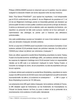 69
Philippe LEBOULANGER poursuit en observant que sur la question, tous les auteurs
soulignent la nécessité d’établir une bonne séparation entre les deux fonctions.
Selon Paul Gérard POUGOUE61, pour apaiser les inquiétudes, il est indispensable
que la CCJA, conformément aux articles 9 de son Règlement de procédure et 1.1 et
2.4 de son Règlement d’arbitrage, prenne en Assemblée générale une résolution qui
précise quelle formation et dans quelles conditions sera pris tel ou tel type de décision.
Il estime au demeurant qu’on doit en attendre outre une séparation de fonctions, une
répartition du personnel de telle sorte qu’aucun membre de la Cour participant à
l’administration des arbitrages ne prenne part à l’exercice des attributions
juridictionnelles.
Une autre problématique se pose sur l’annulation en cours d’une sentence en rapport
avec une demande d’exequatur de ladite sentence.
De fait, un pays tiers à l’OHADA peut-il se prévaloir d’une procédure d’annulation d’une
sentence arbitrale CCJA pendante devant une juridiction nationale d’un Etat partie à
l’OHADA pour refuser de délivrer une ordonnance d’exequatur ?
Dans une affaire opposant la société Bona Shipholding propriétaire du navire Teekay
Foutain à la Société Ivoirienne de Raffinage (SIR), une sentence arbitrale rendue sous
les auspices du règlement d’arbitrage de la CCJA tranchait l’action en responsabilité
intentée par la SIR suite à un évènement impliquant le navire Teekay Foutain, à
l’encontre du manager du navire, de son propriétaire, du club de propriétaire ainsi que
de son capitaine.
Le tribunal arbitral avait condamné la société Bona Shipholding, propriétaire du navire
à payer à la SIR la somme de 243 623 euros mais avait également accueilli la demande
reconventionnelle de celle-ci, et condamné en conséquence l a SIR à payer à
Bona Shipholding la somme de 174 388 euros.
Les adversaires de la SIR ayant obtenu l’exequatur de la sentence arbitrale en France,
la SIR interjetait appel de l’ordonnance sur les fondements de l’incompétence du
Tribunal de Grande Instance de Paris, du sursis à statuer et de la contrariété de la
reconnaissance de la sentence à l’ordre public international.
61 Dans « l’OHADA et les perspectives de l’arbitrage en Afrique » page 139
 