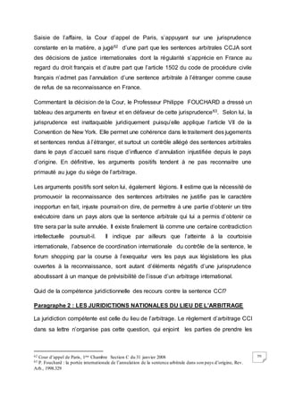 70
Saisie de l’affaire, la Cour d’appel de Paris, s’appuyant sur une jurisprudence
constante en la matière, a jugé62 d’une part que les sentences arbitrales CCJA sont
des décisions de justice internationales dont la régularité s’apprécie en France au
regard du droit français et d’autre part que l’article 1502 du code de procédure civile
français n’admet pas l’annulation d’une sentence arbitrale à l’étranger comme cause
de refus de sa reconnaissance en France.
Commentant la décision de la Cour, le Professeur Philippe FOUCHARD a dressé un
tableau des arguments en faveur et en défaveur de cette jurisprudence63. Selon lui, la
jurisprudence est inattaquable juridiquement puisqu’elle applique l’article VII de la
Convention de New York. Elle permet une cohérence dans le traitement des jugements
et sentences rendus à l’étranger, et surtout un contrôle allégé des sentences arbitrales
dans le pays d’accueil sans risque d’influence d’annulation injustifiée depuis le pays
d’origine. En définitive, les arguments positifs tendent à ne pas reconnaitre une
primauté au juge du siège de l’arbitrage.
Les arguments positifs sont selon lui, également légions. Il estime que la nécessité de
promouvoir la reconnaissance des sentences arbitrales ne justifie pas le caractère
inopportun en fait, injuste pourrait-on dire, de permettre à une partie d’obtenir un titre
exécutoire dans un pays alors que la sentence arbitrale qui lui a permis d’obtenir ce
titre sera par la suite annulée. Il existe finalement là comme une certaine contradiction
intellectuelle poursuit-il. Il indique par ailleurs que l’atteinte à la courtoisie
internationale, l’absence de coordination internationale du contrôle de la sentence, le
forum shopping par la course à l’exequatur vers les pays aux législations les plus
ouvertes à la reconnaissance, sont autant d’éléments négatifs d’une jurisprudence
aboutissant à un manque de prévisibilité de l’issue d’un arbitrage international.
Quid de la compétence juridictionnelle des recours contre la sentence CCI?
Paragraphe 2 : LES JURIDICTIONS NATIONALES DU LIEU DE L’ARBITRAGE
La juridiction compétente est celle du lieu de l’arbitrage. Le règlement d’arbitrage CCI
dans sa lettre n’organise pas cette question, qui enjoint les parties de prendre les
62 Cour d’appel de Paris, 1ère Chambre Section C du 31 janvier 2008
63 P. Fouchard : la portée internationale de l’annulation de la sentence arbitrale dans son pays d’origine, Rev.
Arb., 1998.329
 