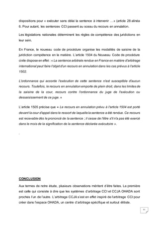 71
dispositions pour « exécuter sans délai la sentence à intervenir …» (article 28 alinéa
6. Pour autant, les sentences CCI passent au sceau du recours en annulation.
Les législations nationales déterminent les règles de compétence des juridictions en
leur sein.
En France, le nouveau code de procédure organise les modalités de saisine de la
juridiction compétence en la matière. L’article 1504 du Nouveau Code de procédure
civile dispose en effet : « La sentence arbitrale rendue en France en matière d'arbitrage
international peut faire l'objet d'un recours en annulation dans les cas prévus à l'article
1502.
L'ordonnance qui accorde l'exécution de cette sentence n'est susceptible d'aucun
recours. Toutefois, le recours en annulation emporte de plein droit, dans les limites de
la saisine de la cour, recours contre l'ordonnance du juge de l'exécution ou
dessaisissement de ce juge. »
L’article 1505 précise que « Le recours en annulation prévu à l'article 1504 est porté
devant la cour d'appel dans le ressort de laquellela sentence a été rendue. Ce recours
est recevable dès le prononcé de la sentence ; il cesse de l'être s'il n'a pas été exercé
dans le mois de la signification de la sentence déclarée exécutoire ».
.
CONCLUSION
Aux termes de notre étude, plusieurs observations méritent d’être faites. La première
est celle qui consiste à dire que les systèmes d’arbitrage CCI et CCJA OHADA sont
proches l’un de l’autre. L’arbitrage CCJA s’est en effet inspiré de l’arbitrage CCI pour
créer dans l’espace OHADA, un centre d’arbitrage spécifique et surtout élitiste.
 