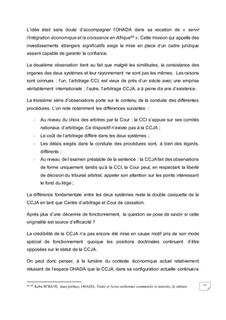 72
L’idée était sans doute d’accompagner l’OHADA dans sa vocation de « servir
l’intégration économique et la croissance en Afrique64 ». Cette mission qui appelle des
investissements étrangers significatifs exige la mise en place d’un cadre juridique
assaini capable de garantir la confiance.
La deuxième observation tient au fait que malgré les similitudes, la consistance des
organes des deux systèmes et leur rayonnement ne sont pas les mêmes. Les raisons
sont connues : l’un, l’arbitrage CCI, est vieux de près d’un siècle avec une emprise
véritablement internationale ; l’autre, l’arbitrage CCJA, a à peine dix ans d’existence.
La troisième série d’observations porte sur le contenu de la conduite des différentes
procédures. L’on note notamment les différences suivantes :
- Au niveau du choix des arbitres par la Cour : la CCI s’appuie sur ses comités
nationaux d’arbitrage. Ce dispositif n’existe pas à la CCJA ;
- Le coût de l’arbitrage diffère dans les deux systèmes ;
- Les délais exigés dans la conduite des procédures sont, à bien des égards,
différents ;
- Au niveau de l’examen préalable de la sentence : la CCJAfait des observations
de forme uniquement tandis qu’à la CCI, la Cour peut, en respectant la liberté
de décision du tribunal arbitral, appeler son attention sur les points intéressant
le fond du litige ;
La différence fondamentale entre les deux systèmes reste la double casquette de la
CCJA en tant que Centre d’arbitrage et Cour de cassation.
Après plus d’une décennie de fonctionnement, la question se pose de savoir si cette
originalité est source d’efficacité ?
La crédibilité de la CCJA n’a pas encore été mise en cause motif pris de son mode
spécial de fonctionnement quoique les positions doctrinales continuent d’être
opposées sur le statut de la CCJA.
On peut donc penser, à la lumière du contexte économique actuel relativement
reluisant de l’espace OHADA que la CCJA, dans sa configuration actuelle continuera
64 64 Kéba M’BAYE, dans préface, OHADA, Traité et Actes uniformes commentés et annotés,2è édition
 