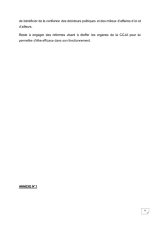 73
de bénéficier de la confiance des décideurs politiques et des milieux d’affaires d’ici et
d’ailleurs.
Reste à engager des reformes visant à étoffer les organes de la CCJA pour lui
permettre d’être efficace dans son fonctionnement.
ANNEXE N°1
 