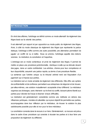 8
INTRODUCTION
En droit des affaires, l’arbitrage se définit comme un mode alternatif de règlement des
litiges basé sur la volonté des parties.
Il est alternatif par rapport et par opposition au mode public de règlement des litiges.
Ainsi, à côté du mode classique de règlement des litiges que représente la justice
étatique, l’arbitrage s’offre comme une autre possibilité, une alternative permettant de
juguler un conflit né ou à naître. Sous ce prisme, l’arbitrage appelle des notions
voisines : la médiation, la conciliation et l’expertise.
L’arbitrage est un mode contentieux et privé de règlement des litiges. Il permet de
mettre en place une procédure juridictionnelle, identique à celle qui se déroule devant
des juges, dans un cadre confidentiel. Les arbitres, choisis pour leur compétence et
leur disponibilité, assurent une justice rapide, au terme d’une procédure flexible.
La sentence que l’arbitre unique ou le tribunal arbitral rend est l’équivalent d’un
jugement qui s’impose aux parties.
La médiation est un mode amiable de règlement des différends. Elle offre une sphère
de confidentialité et de confiance permettant aux entreprises de négocier et de trouver,
par elles-mêmes, une solution mutuellement acceptable à leur différend. Le médiateur
organise ces échanges, sans intervenir sur le fond du conflit, laissant pleine liberté aux
parties pour décider de l’issue à réserver à leurs difficultés.
La médiation est généralement considérée comme une méthode en dehors des
influences juridiques, morales et culturelles qui a pour objectif de permettre aux parties,
accompagnées dans leur réflexion par le médiateur, de trouver la solution la plus
satisfaisante possible pour elle et non pour le tiers médiateur.
La conciliation consiste dans le recours à un tiers. Généralement, ce recours est prévu
dans le cadre d'une procédure qui consiste à écouter les parties et à leur faire une
proposition de règlement du différend.
 