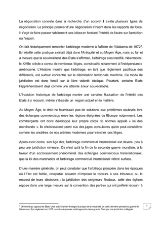 9
La négociation consiste dans la recherche d'un accord. Il existe plusieurs types de
négociation. Le principe premier d'une négociation s'inscrit dans les rapports de force.
Il s'agit de faire passer habilement ses idéesen fondant l'intérêt de l'autre sur l'ambition
ou l'espoir.
On fait historiquement remonter l'arbitrage moderne à l'affaire de l'Alabama de 18721.
En réalité cette pratique existait déjà dans l'Antiquité et au Moyen Âge, mais au fur et
à mesure que la souveraineté des Etats s'affirmait, l'arbitrage s'est raréfié. Néanmoins,
le XVIIIe siècle a connu de nombreux litiges, consécutifs notamment à l'indépendance
américaine. L'Histoire montre que l'arbitrage, en tant que règlement pacifique des
différends, est surtout concentré sur la délimitation territoriale maritime. Ce mode de
juridiction est donc fondé sur la libre volonté étatique. Pourtant, certains Etats
l'appréhendaient déjà comme une atteinte à leur souveraineté.
L'évolution historique de l'arbitrage montre une certaine fluctuation de l'intérêt des
Etats à y recourir, même s’il existe un regain actuel en la matière.
Au Moyen Âge, le droit ne fournissait pas de solutions aux problèmes soulevés lors
des échanges commerciaux entre les régions éloignées de l'Europe notamment. Les
commerçants ont donc développé leur propre corps de normes appelé « loi des
marchands ». Ils choisissaient parmi eux des juges consulaires qu'on peut considérer
comme les ancêtres de nos arbitres modernes pour trancher ces litiges.
Après avoir connu son âge d'or, l'arbitrage commercial international est devenu peu à
peu une juridiction mineure. Ce n'est qu'à la fin de la seconde guerre mondiale, à la
faveur d'un accroissement phénoménal des échanges commerciaux transnationaux,
que la loi des marchands et l'arbitrage commercial international refont surface.
D’une manière générale, on peut constater que l’arbitrage prospère dans les époques
où l’Etat est faible, incapable souvent d’imposer le recours à ses tribunaux ou le
respect de leurs décisions : la juridiction des seigneurs féodaux, celle des églises
repose dans une large mesure sur la convention des parties qui ont préféré recourir à
1 Différend qui opposa les États-Unis et la Grande-Bretagne à propos de la neutralité de cette dernière pendant la guerre de
Sécession. Son règlement en 1872 constitua le premier arbitrage entre deux grands États par une juridiction collégiale
 